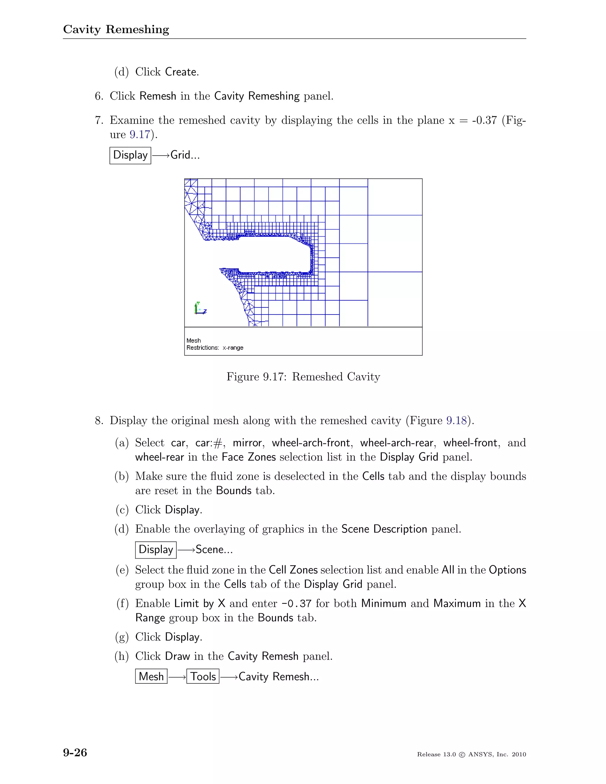 Cavity Remeshing


          (d) Click Create.

       6. Click Remesh in the Cavity Remeshing panel.

       7. Examine the remeshed cavity by displaying the cells in the plane x = -0.37 (Fig-
          ure 9.17).
          Display −→Grid...




                                 Figure 9.17: Remeshed Cavity


       8. Display the original mesh along with the remeshed cavity (Figure 9.18).
          (a) Select car, car:#, mirror, wheel-arch-front, wheel-arch-rear, wheel-front, and
              wheel-rear in the Face Zones selection list in the Display Grid panel.
          (b) Make sure the ﬂuid zone is deselected in the Cells tab and the display bounds
              are reset in the Bounds tab.
          (c) Click Display.
          (d) Enable the overlaying of graphics in the Scene Description panel.
               Display −→Scene...
          (e) Select the ﬂuid zone in the Cell Zones selection list and enable All in the Options
              group box in the Cells tab of the Display Grid panel.
           (f) Enable Limit by X and enter -0.37 for both Minimum and Maximum in the X
               Range group box in the Bounds tab.
          (g) Click Display.
          (h) Click Draw in the Cavity Remesh panel.
               Mesh −→ Tools −→Cavity Remesh...




9-26                                                                     Release 13.0 c ANSYS, Inc. 2010
 