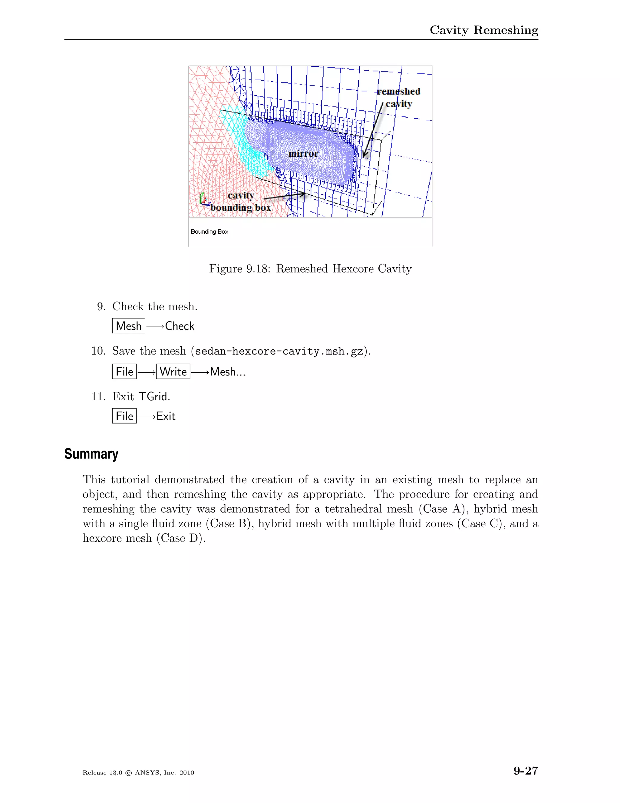 Cavity Remeshing




                                    Figure 9.18: Remeshed Hexcore Cavity


      9. Check the mesh.
           Mesh −→Check

    10. Save the mesh (sedan-hexcore-cavity.msh.gz).
           File −→ Write −→Mesh...

    11. Exit TGrid.
           File −→Exit


Summary
  This tutorial demonstrated the creation of a cavity in an existing mesh to replace an
  object, and then remeshing the cavity as appropriate. The procedure for creating and
  remeshing the cavity was demonstrated for a tetrahedral mesh (Case A), hybrid mesh
  with a single ﬂuid zone (Case B), hybrid mesh with multiple ﬂuid zones (Case C), and a
  hexcore mesh (Case D).




  Release 13.0 c ANSYS, Inc. 2010                                                      9-27
 