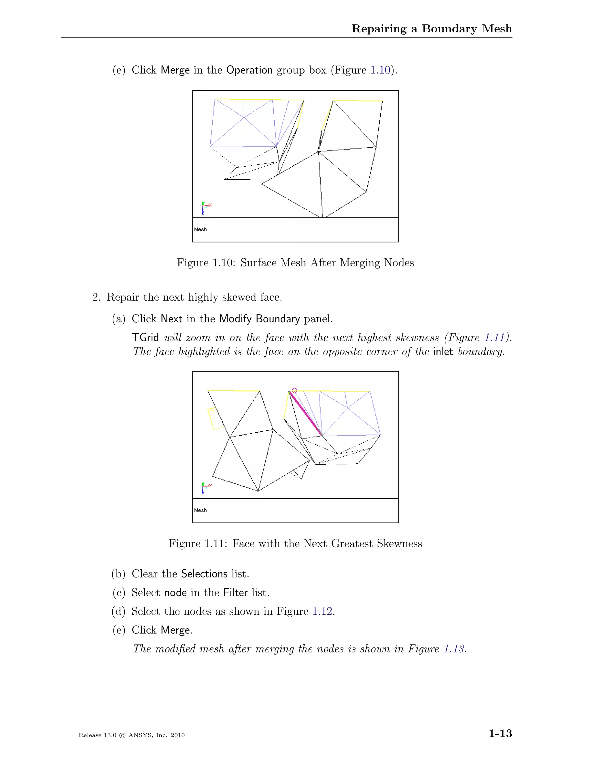 Repairing a Boundary Mesh


         (e) Click Merge in the Operation group box (Figure 1.10).




                            Figure 1.10: Surface Mesh After Merging Nodes

    2. Repair the next highly skewed face.
         (a) Click Next in the Modify Boundary panel.
               TGrid will zoom in on the face with the next highest skewness (Figure 1.11).
               The face highlighted is the face on the opposite corner of the inlet boundary.




                          Figure 1.11: Face with the Next Greatest Skewness

         (b) Clear the Selections list.
         (c) Select node in the Filter list.
         (d) Select the nodes as shown in Figure 1.12.
         (e) Click Merge.
               The modiﬁed mesh after merging the nodes is shown in Figure 1.13.




Release 13.0 c ANSYS, Inc. 2010                                                         1-13
 