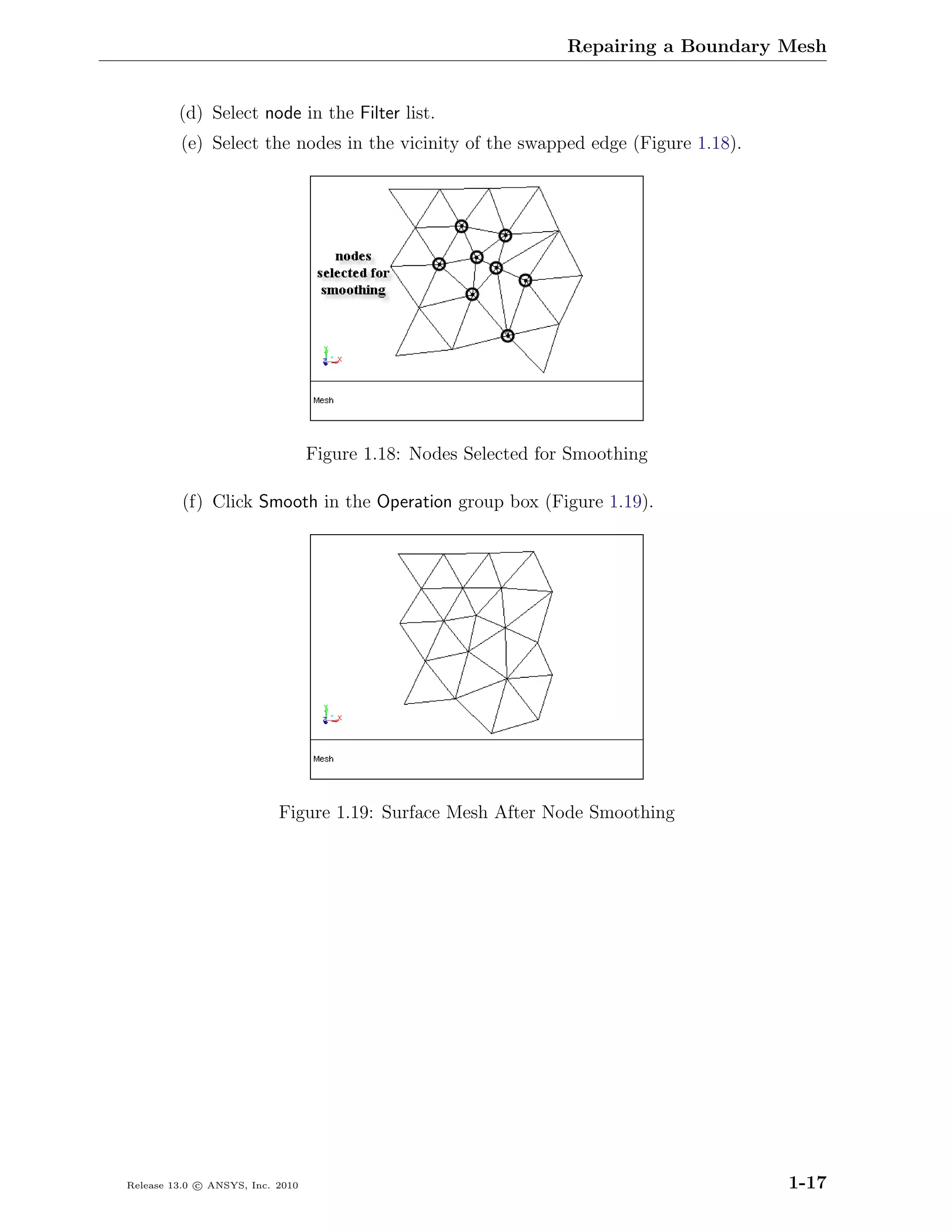 Repairing a Boundary Mesh


         (d) Select node in the Filter list.
         (e) Select the nodes in the vicinity of the swapped edge (Figure 1.18).




                                  Figure 1.18: Nodes Selected for Smoothing

          (f) Click Smooth in the Operation group box (Figure 1.19).




                           Figure 1.19: Surface Mesh After Node Smoothing




Release 13.0 c ANSYS, Inc. 2010                                                       1-17
 