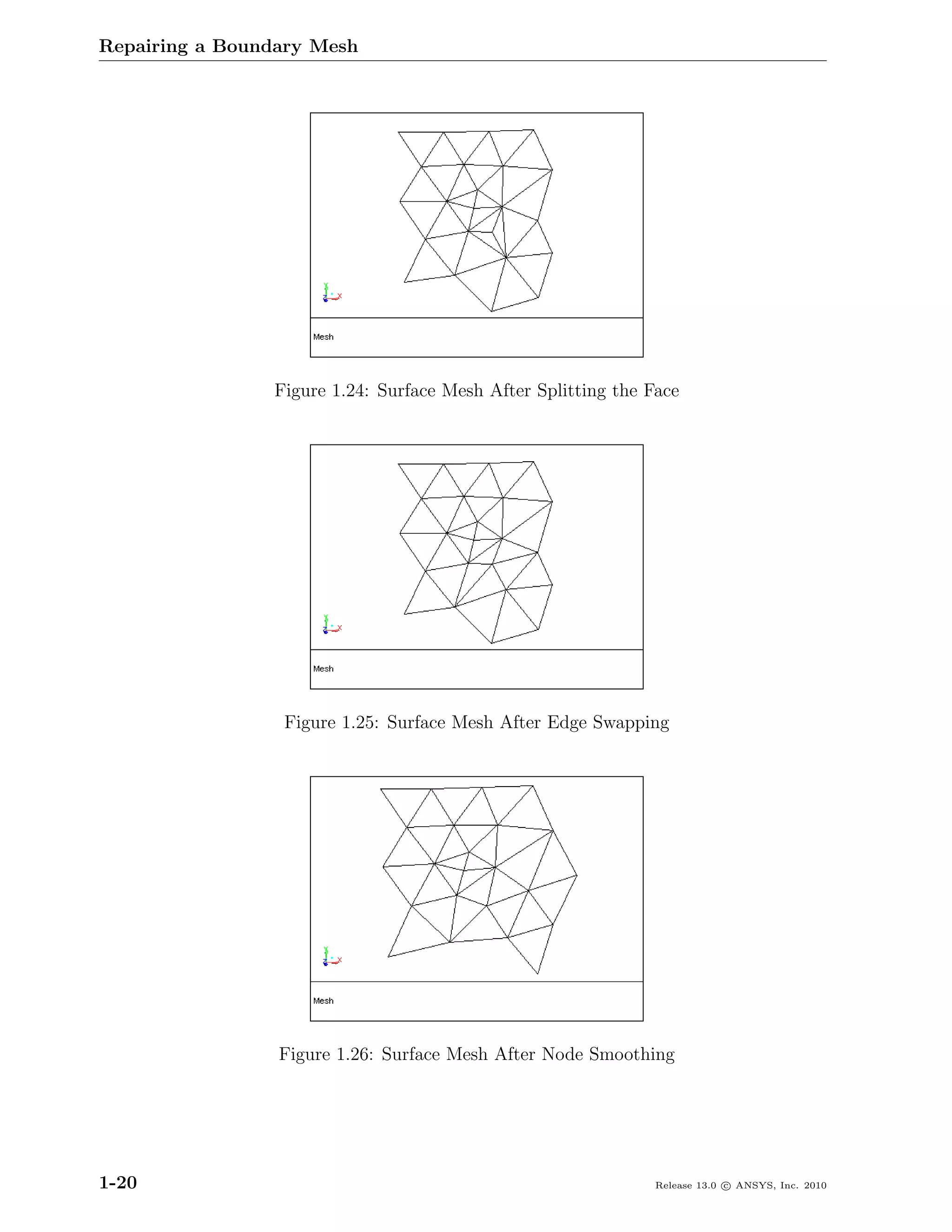 Repairing a Boundary Mesh




                Figure 1.24: Surface Mesh After Splitting the Face




                 Figure 1.25: Surface Mesh After Edge Swapping




                 Figure 1.26: Surface Mesh After Node Smoothing




1-20                                                           Release 13.0 c ANSYS, Inc. 2010
 