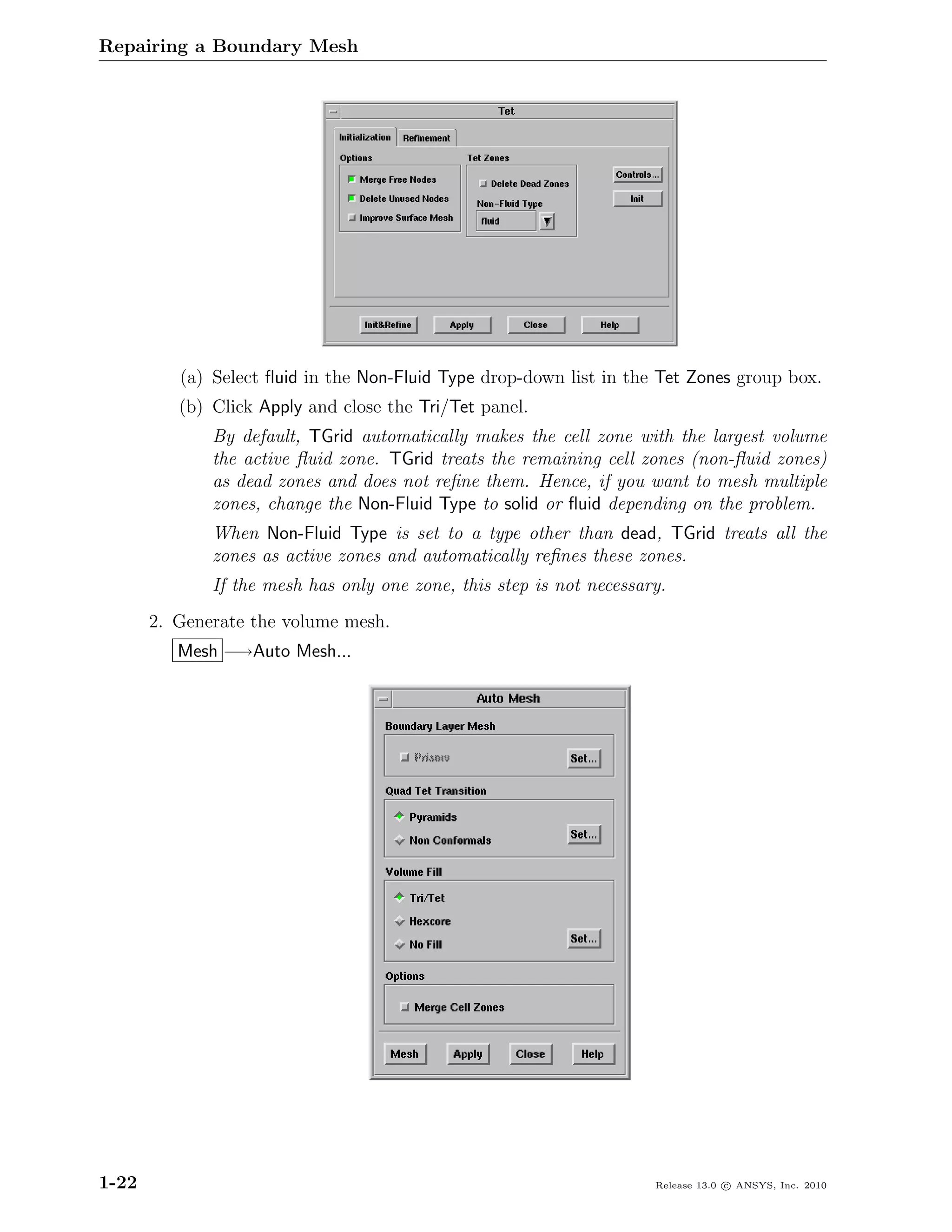 Repairing a Boundary Mesh




          (a) Select ﬂuid in the Non-Fluid Type drop-down list in the Tet Zones group box.
          (b) Click Apply and close the Tri/Tet panel.
              By default, TGrid automatically makes the cell zone with the largest volume
              the active ﬂuid zone. TGrid treats the remaining cell zones (non-ﬂuid zones)
              as dead zones and does not reﬁne them. Hence, if you want to mesh multiple
              zones, change the Non-Fluid Type to solid or ﬂuid depending on the problem.
              When Non-Fluid Type is set to a type other than dead, TGrid treats all the
              zones as active zones and automatically reﬁnes these zones.
              If the mesh has only one zone, this step is not necessary.
       2. Generate the volume mesh.
          Mesh −→Auto Mesh...




1-22                                                                  Release 13.0 c ANSYS, Inc. 2010
 