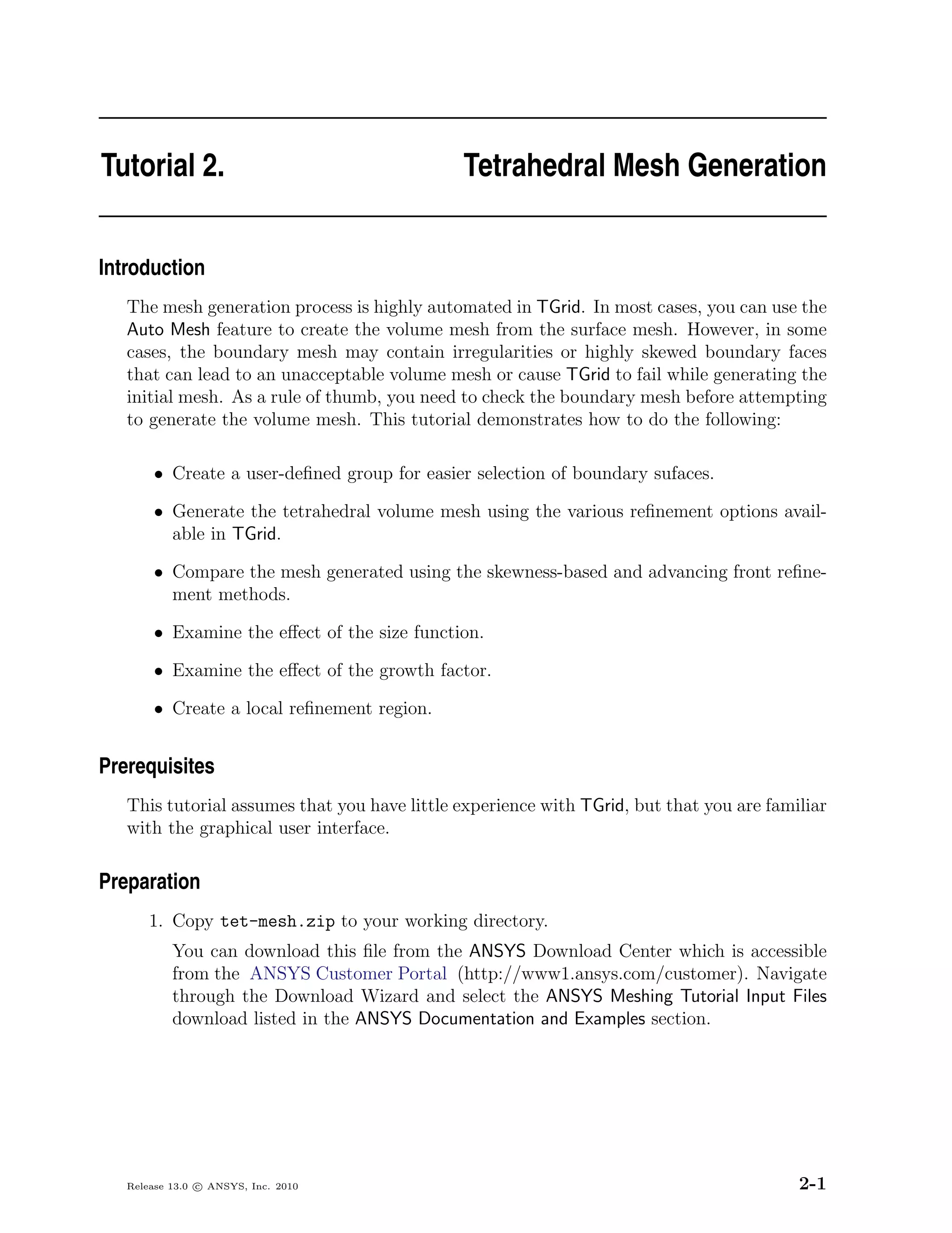 Tutorial 2.                                   Tetrahedral Mesh Generation


Introduction
   The mesh generation process is highly automated in TGrid. In most cases, you can use the
   Auto Mesh feature to create the volume mesh from the surface mesh. However, in some
   cases, the boundary mesh may contain irregularities or highly skewed boundary faces
   that can lead to an unacceptable volume mesh or cause TGrid to fail while generating the
   initial mesh. As a rule of thumb, you need to check the boundary mesh before attempting
   to generate the volume mesh. This tutorial demonstrates how to do the following:

       • Create a user-deﬁned group for easier selection of boundary sufaces.

       • Generate the tetrahedral volume mesh using the various reﬁnement options avail-
         able in TGrid.

       • Compare the mesh generated using the skewness-based and advancing front reﬁne-
         ment methods.

       • Examine the eﬀect of the size function.

       • Examine the eﬀect of the growth factor.

       • Create a local reﬁnement region.


Prerequisites
   This tutorial assumes that you have little experience with TGrid, but that you are familiar
   with the graphical user interface.

Preparation
       1. Copy tet-mesh.zip to your working directory.
           You can download this ﬁle from the ANSYS Download Center which is accessible
           from the ANSYS Customer Portal (http://www1.ansys.com/customer). Navigate
           through the Download Wizard and select the ANSYS Meshing Tutorial Input Files
           download listed in the ANSYS Documentation and Examples section.




   Release 13.0 c ANSYS, Inc. 2010                                                        2-1
 