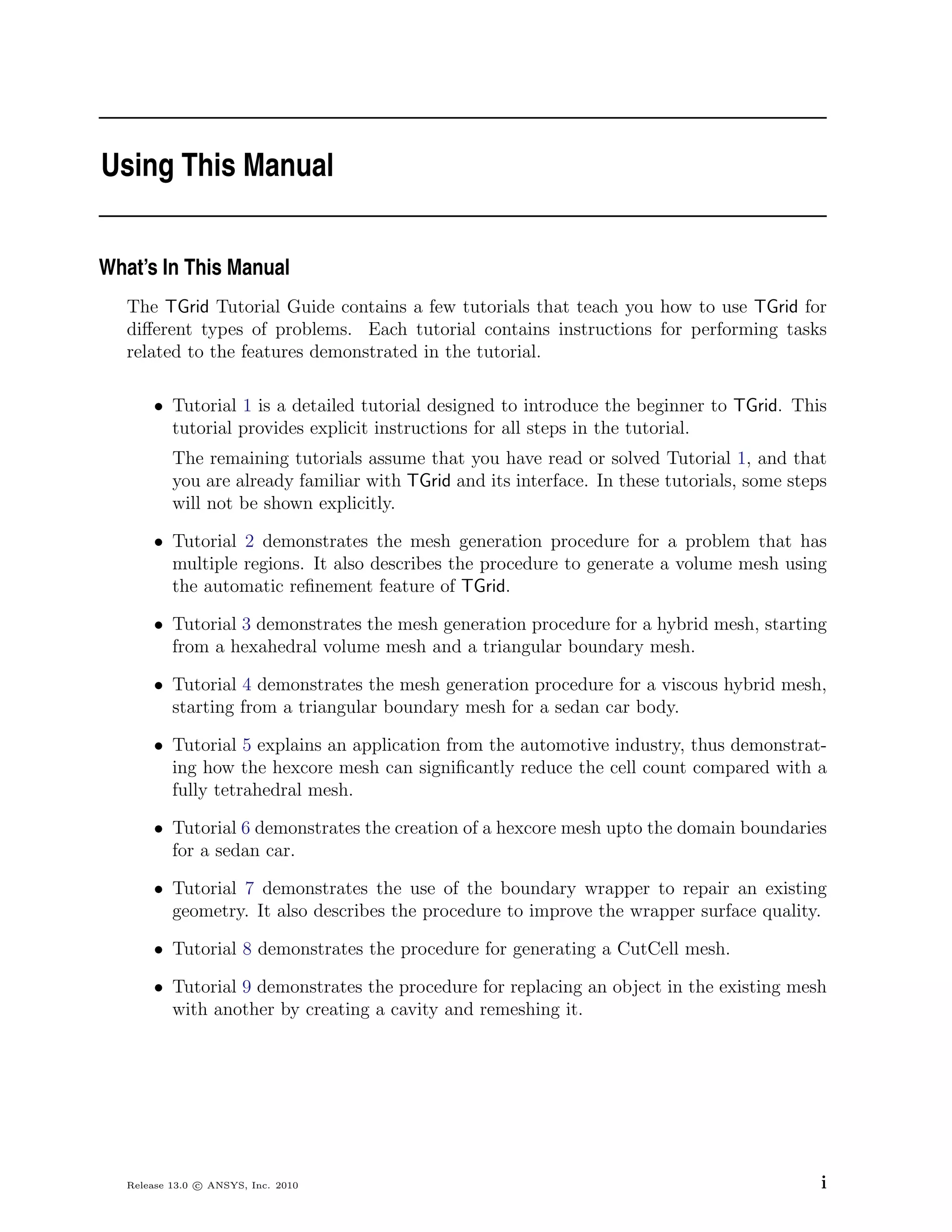 Using This Manual


What’s In This Manual
   The TGrid Tutorial Guide contains a few tutorials that teach you how to use TGrid for
   diﬀerent types of problems. Each tutorial contains instructions for performing tasks
   related to the features demonstrated in the tutorial.

       • Tutorial 1 is a detailed tutorial designed to introduce the beginner to TGrid. This
         tutorial provides explicit instructions for all steps in the tutorial.
           The remaining tutorials assume that you have read or solved Tutorial 1, and that
           you are already familiar with TGrid and its interface. In these tutorials, some steps
           will not be shown explicitly.

       • Tutorial 2 demonstrates the mesh generation procedure for a problem that has
         multiple regions. It also describes the procedure to generate a volume mesh using
         the automatic reﬁnement feature of TGrid.

       • Tutorial 3 demonstrates the mesh generation procedure for a hybrid mesh, starting
         from a hexahedral volume mesh and a triangular boundary mesh.

       • Tutorial 4 demonstrates the mesh generation procedure for a viscous hybrid mesh,
         starting from a triangular boundary mesh for a sedan car body.

       • Tutorial 5 explains an application from the automotive industry, thus demonstrat-
         ing how the hexcore mesh can signiﬁcantly reduce the cell count compared with a
         fully tetrahedral mesh.

       • Tutorial 6 demonstrates the creation of a hexcore mesh upto the domain boundaries
         for a sedan car.

       • Tutorial 7 demonstrates the use of the boundary wrapper to repair an existing
         geometry. It also describes the procedure to improve the wrapper surface quality.

       • Tutorial 8 demonstrates the procedure for generating a CutCell mesh.

       • Tutorial 9 demonstrates the procedure for replacing an object in the existing mesh
         with another by creating a cavity and remeshing it.




   Release 13.0 c ANSYS, Inc. 2010                                                             i
 