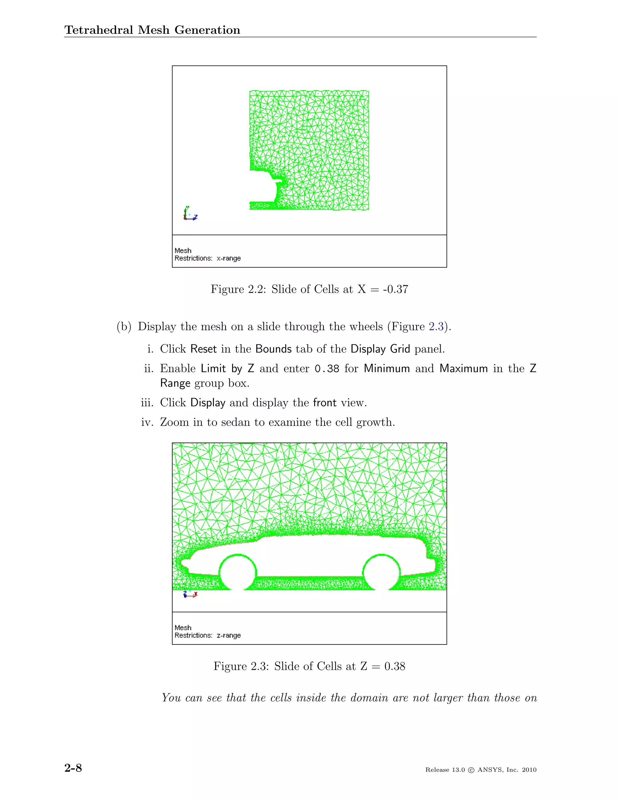Tetrahedral Mesh Generation




                         Figure 2.2: Slide of Cells at X = -0.37


       (b) Display the mesh on a slide through the wheels (Figure 2.3).
            i. Click Reset in the Bounds tab of the Display Grid panel.
            ii. Enable Limit by Z and enter 0.38 for Minimum and Maximum in the Z
                Range group box.
           iii. Click Display and display the front view.
           iv. Zoom in to sedan to examine the cell growth.




                         Figure 2.3: Slide of Cells at Z = 0.38

               You can see that the cells inside the domain are not larger than those on




2-8                                                                Release 13.0 c ANSYS, Inc. 2010
 