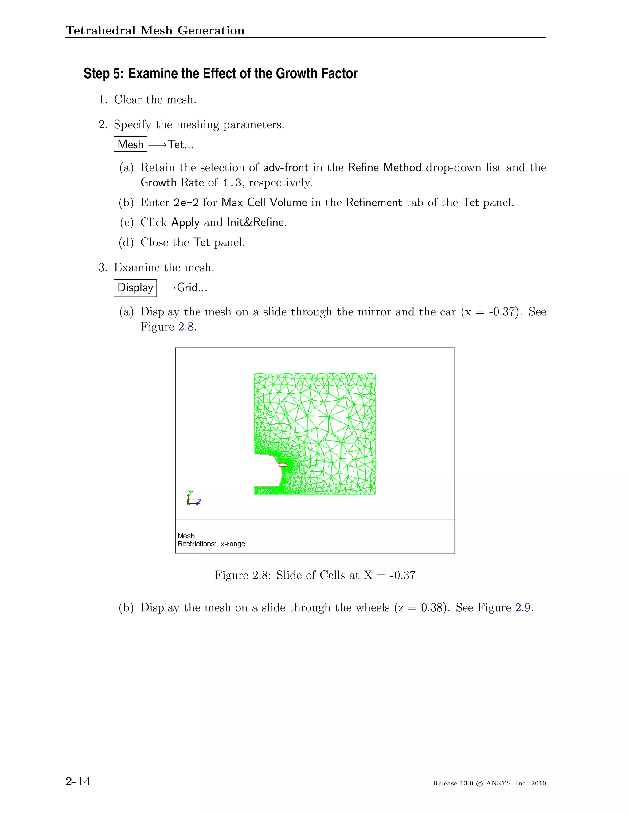 Tetrahedral Mesh Generation


  Step 5: Examine the Effect of the Growth Factor
       1. Clear the mesh.

       2. Specify the meshing parameters.
          Mesh −→Tet...
          (a) Retain the selection of adv-front in the Reﬁne Method drop-down list and the
              Growth Rate of 1.3, respectively.
          (b) Enter 2e-2 for Max Cell Volume in the Reﬁnement tab of the Tet panel.
          (c) Click Apply and Init&Reﬁne.
          (d) Close the Tet panel.

       3. Examine the mesh.
          Display −→Grid...
          (a) Display the mesh on a slide through the mirror and the car (x = -0.37). See
              Figure 2.8.




                              Figure 2.8: Slide of Cells at X = -0.37

          (b) Display the mesh on a slide through the wheels (z = 0.38). See Figure 2.9.




2-14                                                                    Release 13.0 c ANSYS, Inc. 2010
 