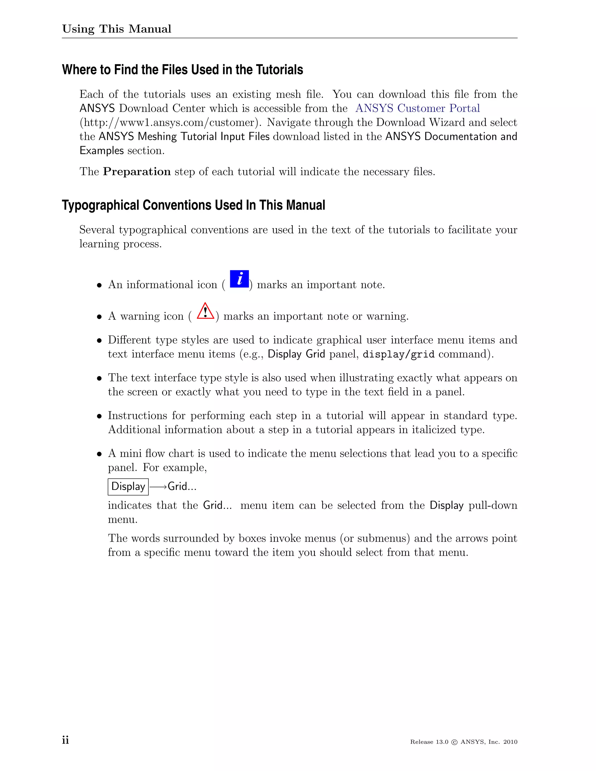 Using This Manual


Where to Find the Files Used in the Tutorials
     Each of the tutorials uses an existing mesh ﬁle. You can download this ﬁle from the
     ANSYS Download Center which is accessible from the ANSYS Customer Portal
     (http://www1.ansys.com/customer). Navigate through the Download Wizard and select
     the ANSYS Meshing Tutorial Input Files download listed in the ANSYS Documentation and
     Examples section.
     The Preparation step of each tutorial will indicate the necessary ﬁles.

Typographical Conventions Used In This Manual
     Several typographical conventions are used in the text of the tutorials to facilitate your
     learning process.


        • An informational icon (    i   ) marks an important note.

        • A warning icon (     ! ) marks an important note or warning.
        • Diﬀerent type styles are used to indicate graphical user interface menu items and
          text interface menu items (e.g., Display Grid panel, display/grid command).

        • The text interface type style is also used when illustrating exactly what appears on
          the screen or exactly what you need to type in the text ﬁeld in a panel.

        • Instructions for performing each step in a tutorial will appear in standard type.
          Additional information about a step in a tutorial appears in italicized type.

        • A mini ﬂow chart is used to indicate the menu selections that lead you to a speciﬁc
          panel. For example,
           Display −→Grid...
          indicates that the Grid... menu item can be selected from the Display pull-down
          menu.
          The words surrounded by boxes invoke menus (or submenus) and the arrows point
          from a speciﬁc menu toward the item you should select from that menu.




ii                                                                       Release 13.0 c ANSYS, Inc. 2010
 