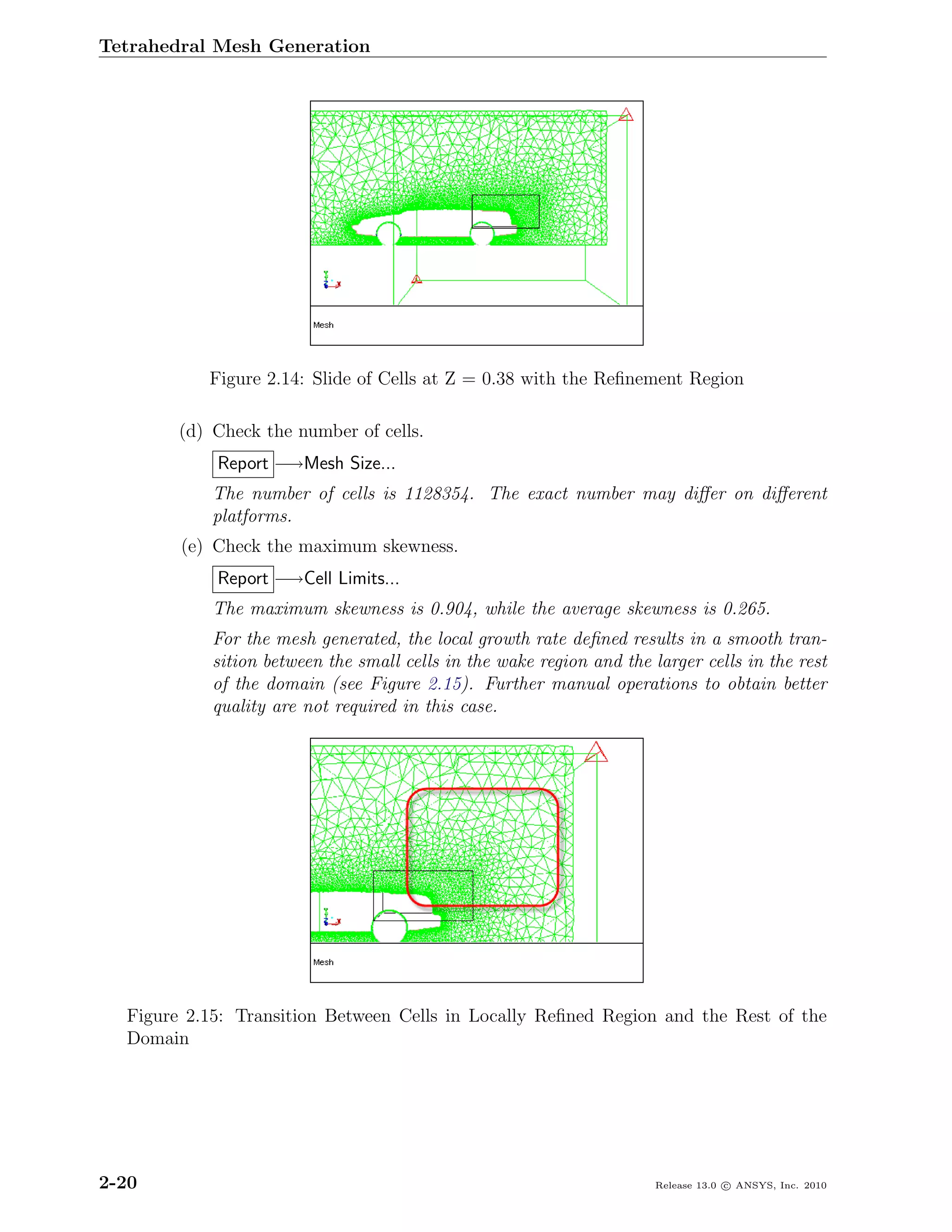 Tetrahedral Mesh Generation




           Figure 2.14: Slide of Cells at Z = 0.38 with the Reﬁnement Region

        (d) Check the number of cells.
            Report −→Mesh Size...
            The number of cells is 1128354. The exact number may diﬀer on diﬀerent
            platforms.
        (e) Check the maximum skewness.
            Report −→Cell Limits...
            The maximum skewness is 0.904, while the average skewness is 0.265.
            For the mesh generated, the local growth rate deﬁned results in a smooth tran-
            sition between the small cells in the wake region and the larger cells in the rest
            of the domain (see Figure 2.15). Further manual operations to obtain better
            quality are not required in this case.




  Figure 2.15: Transition Between Cells in Locally Reﬁned Region and the Rest of the
  Domain




2-20                                                                   Release 13.0 c ANSYS, Inc. 2010
 