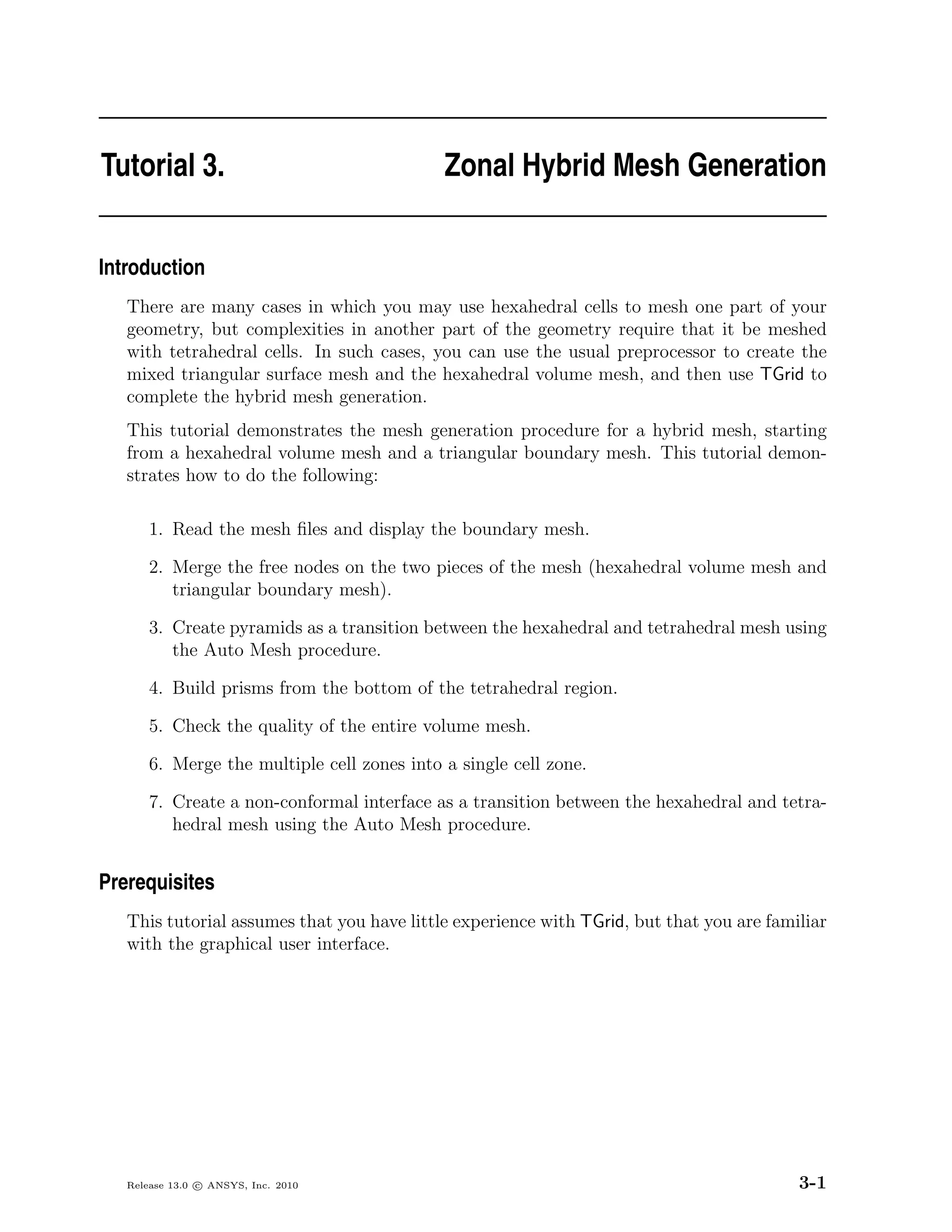 Tutorial 3.                                  Zonal Hybrid Mesh Generation


Introduction
   There are many cases in which you may use hexahedral cells to mesh one part of your
   geometry, but complexities in another part of the geometry require that it be meshed
   with tetrahedral cells. In such cases, you can use the usual preprocessor to create the
   mixed triangular surface mesh and the hexahedral volume mesh, and then use TGrid to
   complete the hybrid mesh generation.
   This tutorial demonstrates the mesh generation procedure for a hybrid mesh, starting
   from a hexahedral volume mesh and a triangular boundary mesh. This tutorial demon-
   strates how to do the following:

       1. Read the mesh ﬁles and display the boundary mesh.

       2. Merge the free nodes on the two pieces of the mesh (hexahedral volume mesh and
          triangular boundary mesh).

       3. Create pyramids as a transition between the hexahedral and tetrahedral mesh using
          the Auto Mesh procedure.

       4. Build prisms from the bottom of the tetrahedral region.

       5. Check the quality of the entire volume mesh.

       6. Merge the multiple cell zones into a single cell zone.

       7. Create a non-conformal interface as a transition between the hexahedral and tetra-
          hedral mesh using the Auto Mesh procedure.


Prerequisites
   This tutorial assumes that you have little experience with TGrid, but that you are familiar
   with the graphical user interface.




   Release 13.0 c ANSYS, Inc. 2010                                                        3-1
 