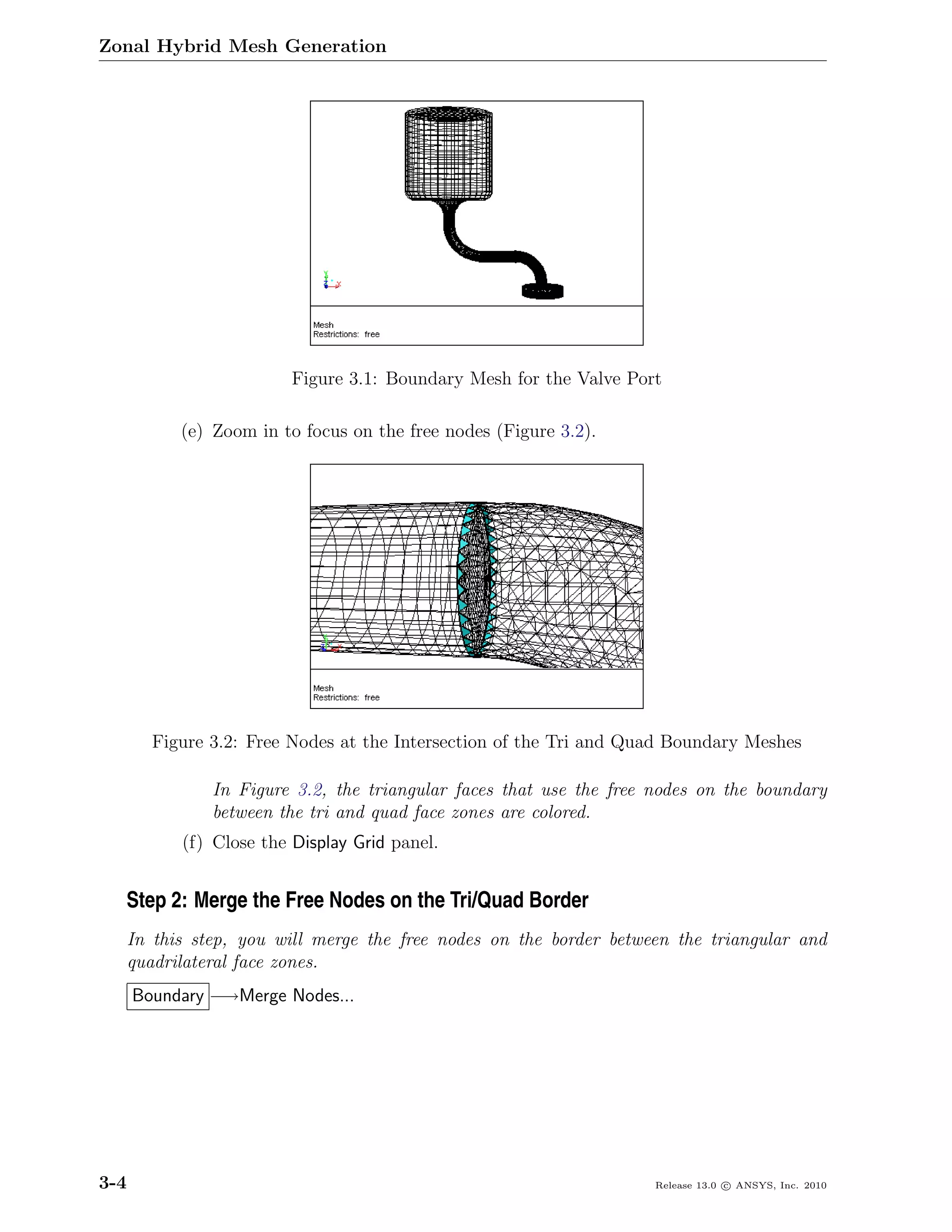 Zonal Hybrid Mesh Generation




                          Figure 3.1: Boundary Mesh for the Valve Port

            (e) Zoom in to focus on the free nodes (Figure 3.2).




         Figure 3.2: Free Nodes at the Intersection of the Tri and Quad Boundary Meshes

                In Figure 3.2, the triangular faces that use the free nodes on the boundary
                between the tri and quad face zones are colored.
            (f) Close the Display Grid panel.


  Step 2: Merge the Free Nodes on the Tri/Quad Border
      In this step, you will merge the free nodes on the border between the triangular and
      quadrilateral face zones.
      Boundary −→Merge Nodes...




3-4                                                                   Release 13.0 c ANSYS, Inc. 2010
 