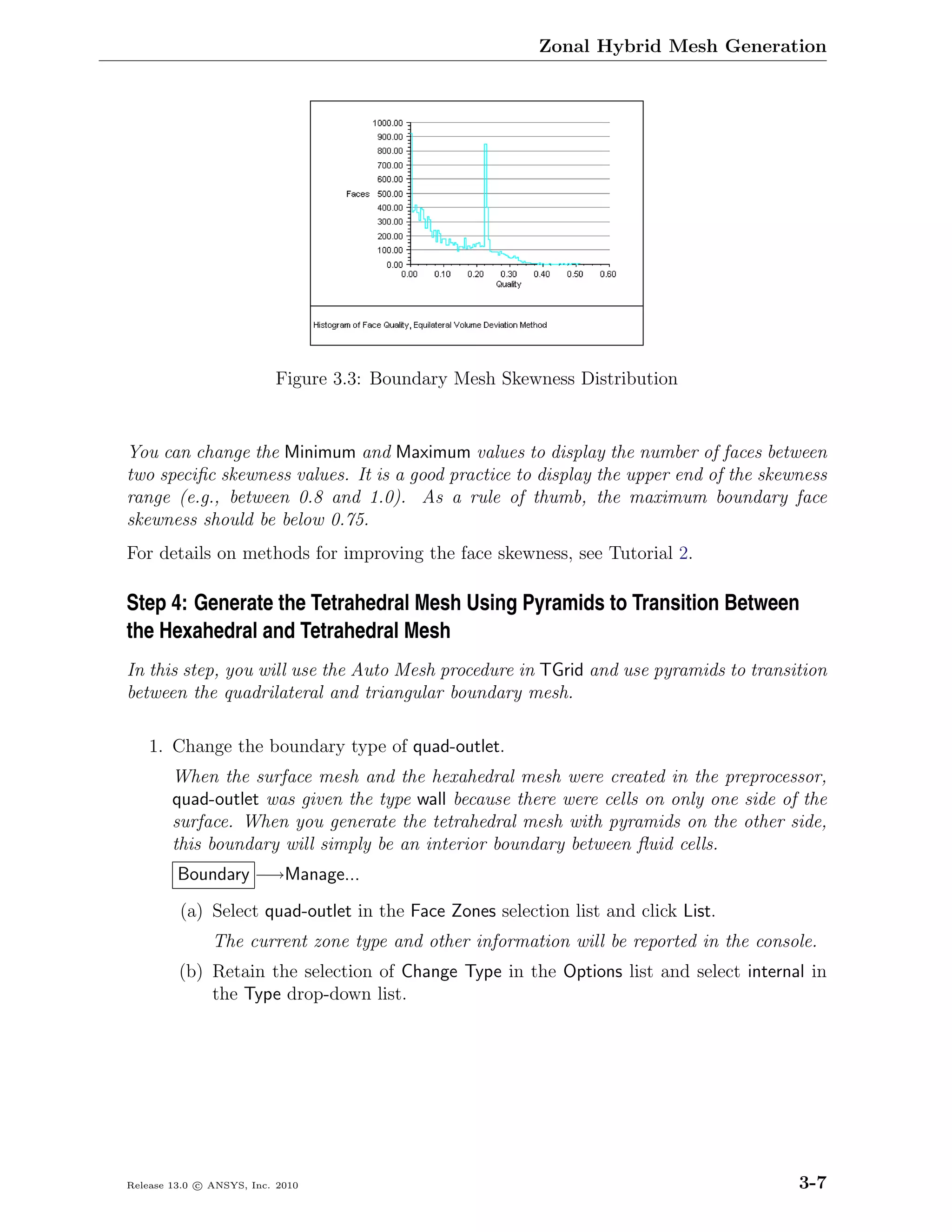 Zonal Hybrid Mesh Generation




                          Figure 3.3: Boundary Mesh Skewness Distribution


You can change the Minimum and Maximum values to display the number of faces between
two speciﬁc skewness values. It is a good practice to display the upper end of the skewness
range (e.g., between 0.8 and 1.0). As a rule of thumb, the maximum boundary face
skewness should be below 0.75.
For details on methods for improving the face skewness, see Tutorial 2.

Step 4: Generate the Tetrahedral Mesh Using Pyramids to Transition Between
the Hexahedral and Tetrahedral Mesh
In this step, you will use the Auto Mesh procedure in TGrid and use pyramids to transition
between the quadrilateral and triangular boundary mesh.

    1. Change the boundary type of quad-outlet.
        When the surface mesh and the hexahedral mesh were created in the preprocessor,
        quad-outlet was given the type wall because there were cells on only one side of the
        surface. When you generate the tetrahedral mesh with pyramids on the other side,
        this boundary will simply be an interior boundary between ﬂuid cells.
         Boundary −→Manage...
         (a) Select quad-outlet in the Face Zones selection list and click List.
               The current zone type and other information will be reported in the console.
         (b) Retain the selection of Change Type in the Options list and select internal in
             the Type drop-down list.




Release 13.0 c ANSYS, Inc. 2010                                                         3-7
 