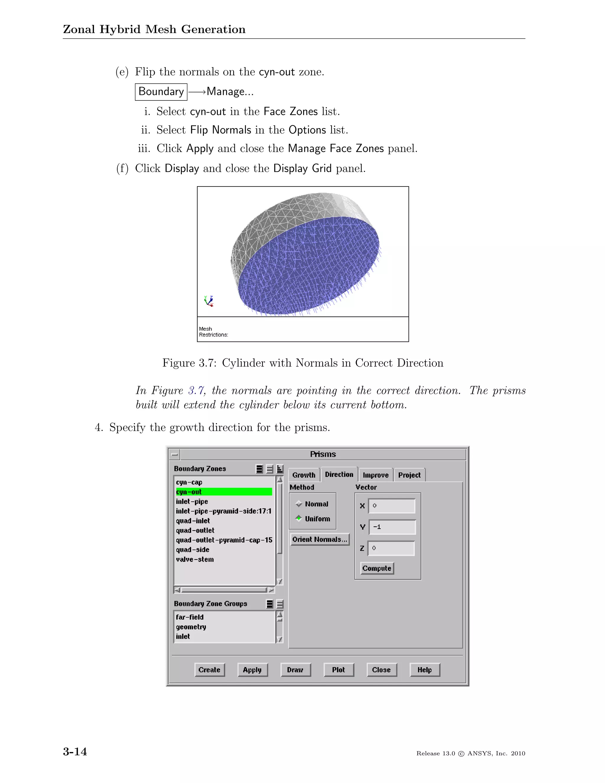Zonal Hybrid Mesh Generation


           (e) Flip the normals on the cyn-out zone.
               Boundary −→Manage...
                i. Select cyn-out in the Face Zones list.
                ii. Select Flip Normals in the Options list.
               iii. Click Apply and close the Manage Face Zones panel.
           (f) Click Display and close the Display Grid panel.




                    Figure 3.7: Cylinder with Normals in Correct Direction

               In Figure 3.7, the normals are pointing in the correct direction. The prisms
               built will extend the cylinder below its current bottom.
       4. Specify the growth direction for the prisms.




3-14                                                                 Release 13.0 c ANSYS, Inc. 2010
 