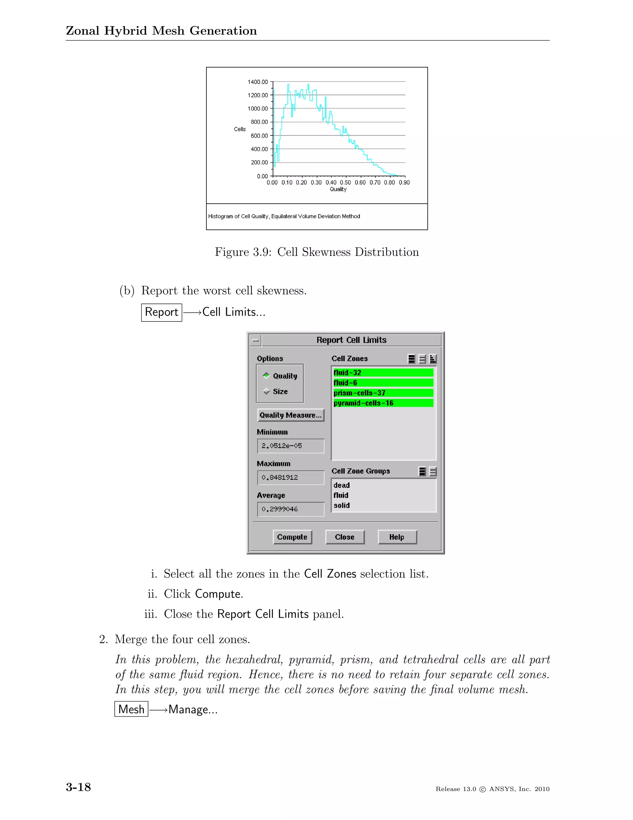 Zonal Hybrid Mesh Generation




                             Figure 3.9: Cell Skewness Distribution


          (b) Report the worst cell skewness.
               Report −→Cell Limits...




                i. Select all the zones in the Cell Zones selection list.
                ii. Click Compute.
               iii. Close the Report Cell Limits panel.

       2. Merge the four cell zones.
         In this problem, the hexahedral, pyramid, prism, and tetrahedral cells are all part
         of the same ﬂuid region. Hence, there is no need to retain four separate cell zones.
         In this step, you will merge the cell zones before saving the ﬁnal volume mesh.
          Mesh −→Manage...




3-18                                                                        Release 13.0 c ANSYS, Inc. 2010
 
