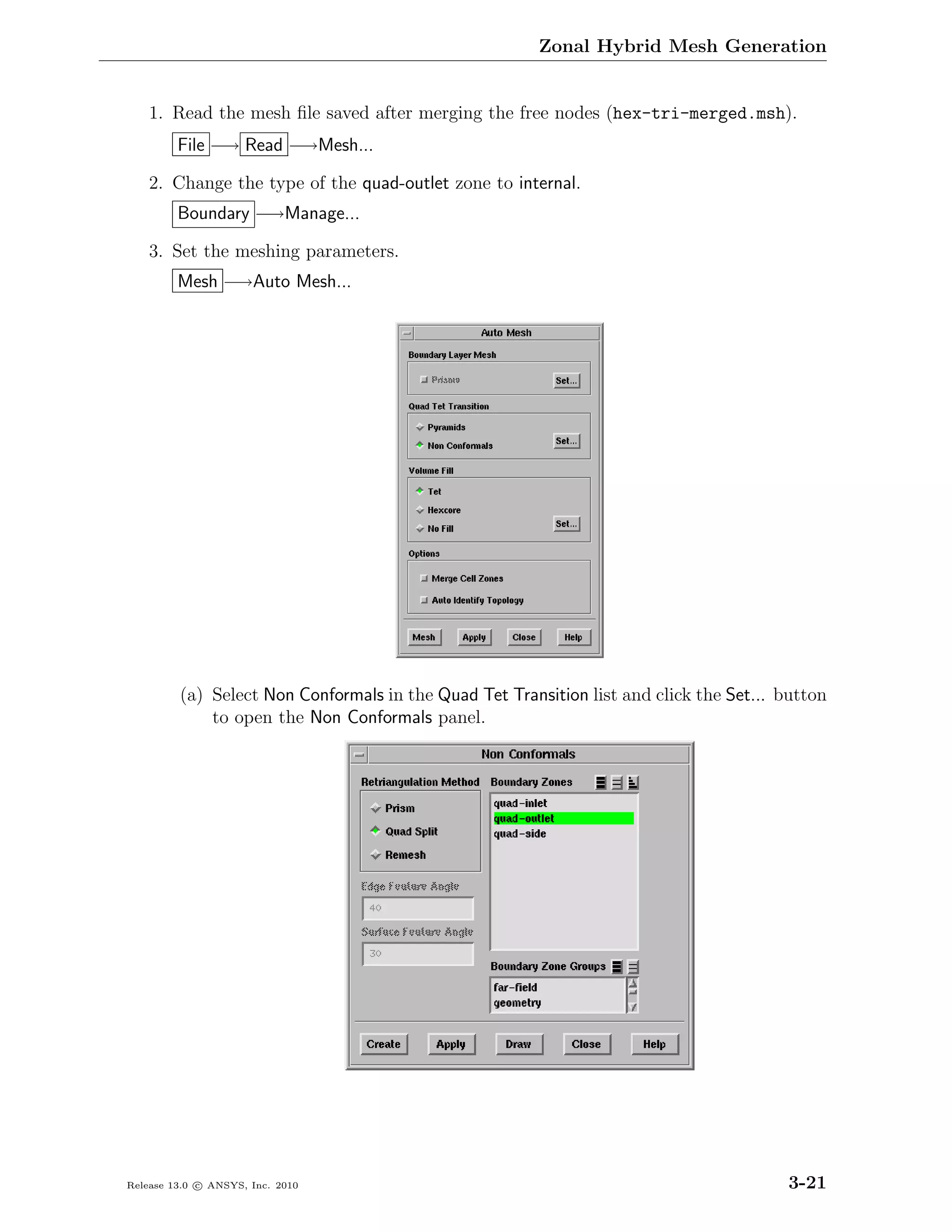 Zonal Hybrid Mesh Generation


    1. Read the mesh ﬁle saved after merging the free nodes (hex-tri-merged.msh).
         File −→ Read −→Mesh...

    2. Change the type of the quad-outlet zone to internal.
         Boundary −→Manage...

    3. Set the meshing parameters.
         Mesh −→Auto Mesh...




         (a) Select Non Conformals in the Quad Tet Transition list and click the Set... button
             to open the Non Conformals panel.




Release 13.0 c ANSYS, Inc. 2010                                                         3-21
 