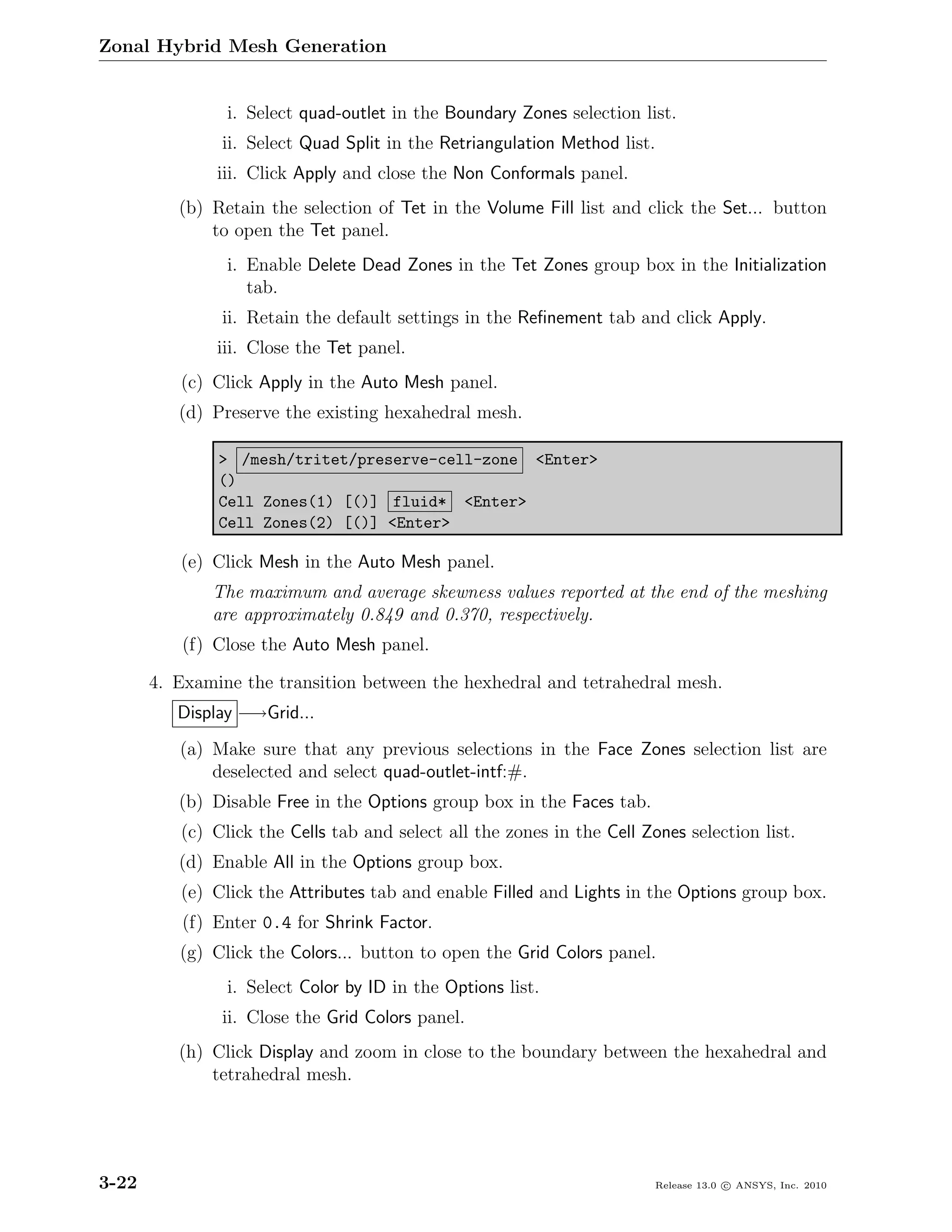 Zonal Hybrid Mesh Generation


                i. Select quad-outlet in the Boundary Zones selection list.
               ii. Select Quad Split in the Retriangulation Method list.
               iii. Click Apply and close the Non Conformals panel.
          (b) Retain the selection of Tet in the Volume Fill list and click the Set... button
              to open the Tet panel.
                i. Enable Delete Dead Zones in the Tet Zones group box in the Initialization
                   tab.
               ii. Retain the default settings in the Reﬁnement tab and click Apply.
               iii. Close the Tet panel.
          (c) Click Apply in the Auto Mesh panel.
          (d) Preserve the existing hexahedral mesh.

               > /mesh/tritet/preserve-cell-zone <Enter>
               ()
               Cell Zones(1) [()] fluid* <Enter>
               Cell Zones(2) [()] <Enter>

          (e) Click Mesh in the Auto Mesh panel.
              The maximum and average skewness values reported at the end of the meshing
              are approximately 0.849 and 0.370, respectively.
          (f) Close the Auto Mesh panel.

       4. Examine the transition between the hexhedral and tetrahedral mesh.
          Display −→Grid...
          (a) Make sure that any previous selections in the Face Zones selection list are
              deselected and select quad-outlet-intf:#.
          (b) Disable Free in the Options group box in the Faces tab.
          (c) Click the Cells tab and select all the zones in the Cell Zones selection list.
          (d) Enable All in the Options group box.
          (e) Click the Attributes tab and enable Filled and Lights in the Options group box.
          (f) Enter 0.4 for Shrink Factor.
          (g) Click the Colors... button to open the Grid Colors panel.
                i. Select Color by ID in the Options list.
               ii. Close the Grid Colors panel.
          (h) Click Display and zoom in close to the boundary between the hexahedral and
              tetrahedral mesh.




3-22                                                                       Release 13.0 c ANSYS, Inc. 2010
 