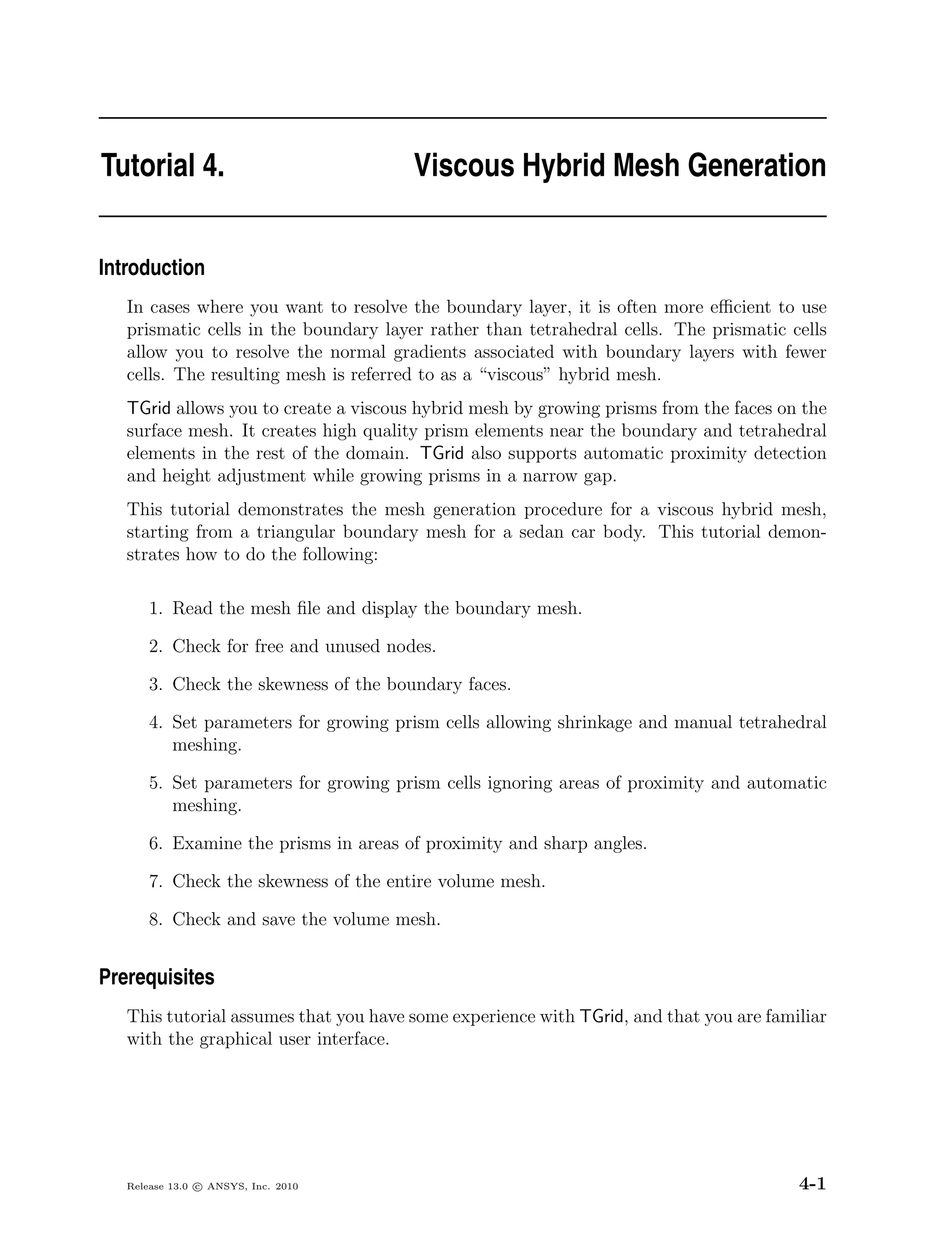 Tutorial 4.                            Viscous Hybrid Mesh Generation


Introduction
   In cases where you want to resolve the boundary layer, it is often more eﬃcient to use
   prismatic cells in the boundary layer rather than tetrahedral cells. The prismatic cells
   allow you to resolve the normal gradients associated with boundary layers with fewer
   cells. The resulting mesh is referred to as a “viscous” hybrid mesh.
   TGrid allows you to create a viscous hybrid mesh by growing prisms from the faces on the
   surface mesh. It creates high quality prism elements near the boundary and tetrahedral
   elements in the rest of the domain. TGrid also supports automatic proximity detection
   and height adjustment while growing prisms in a narrow gap.
   This tutorial demonstrates the mesh generation procedure for a viscous hybrid mesh,
   starting from a triangular boundary mesh for a sedan car body. This tutorial demon-
   strates how to do the following:

       1. Read the mesh ﬁle and display the boundary mesh.

       2. Check for free and unused nodes.

       3. Check the skewness of the boundary faces.

       4. Set parameters for growing prism cells allowing shrinkage and manual tetrahedral
          meshing.

       5. Set parameters for growing prism cells ignoring areas of proximity and automatic
          meshing.

       6. Examine the prisms in areas of proximity and sharp angles.

       7. Check the skewness of the entire volume mesh.

       8. Check and save the volume mesh.


Prerequisites
   This tutorial assumes that you have some experience with TGrid, and that you are familiar
   with the graphical user interface.




   Release 13.0 c ANSYS, Inc. 2010                                                      4-1
 