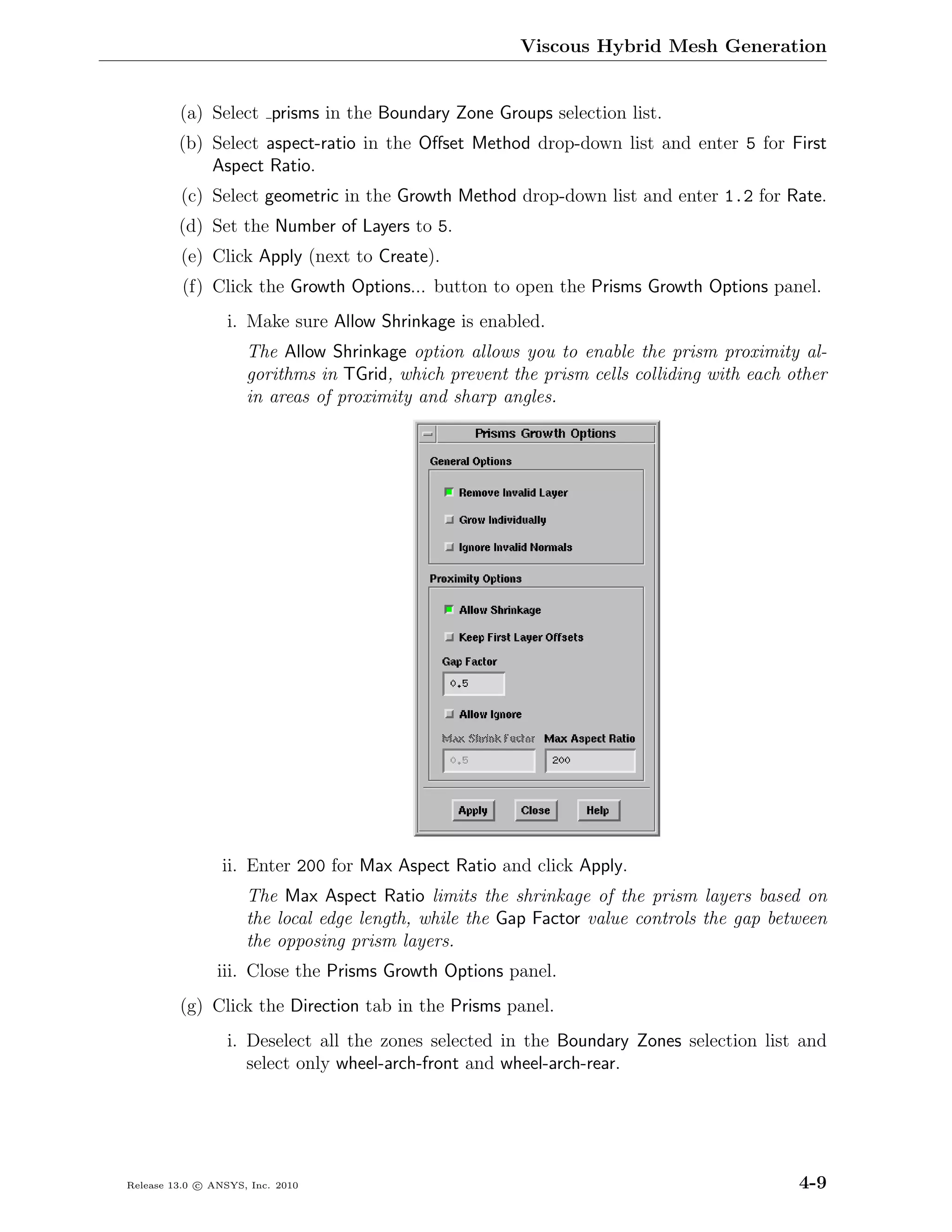 Viscous Hybrid Mesh Generation


         (a) Select prisms in the Boundary Zone Groups selection list.
         (b) Select aspect-ratio in the Oﬀset Method drop-down list and enter 5 for First
             Aspect Ratio.
         (c) Select geometric in the Growth Method drop-down list and enter 1.2 for Rate.
         (d) Set the Number of Layers to 5.
         (e) Click Apply (next to Create).
          (f) Click the Growth Options... button to open the Prisms Growth Options panel.
                  i. Make sure Allow Shrinkage is enabled.
                     The Allow Shrinkage option allows you to enable the prism proximity al-
                     gorithms in TGrid, which prevent the prism cells colliding with each other
                     in areas of proximity and sharp angles.




                 ii. Enter 200 for Max Aspect Ratio and click Apply.
                     The Max Aspect Ratio limits the shrinkage of the prism layers based on
                     the local edge length, while the Gap Factor value controls the gap between
                     the opposing prism layers.
                iii. Close the Prisms Growth Options panel.
         (g) Click the Direction tab in the Prisms panel.
                  i. Deselect all the zones selected in the Boundary Zones selection list and
                     select only wheel-arch-front and wheel-arch-rear.




Release 13.0 c ANSYS, Inc. 2010                                                            4-9
 