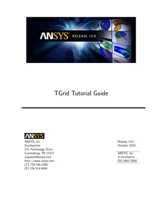 TGrid Tutorial Guide




ANSYS, Inc.                                   Release 13.0
Southpointe                                   October 2010
275 Technology Drive
Canonsburg, PA 15317                          ANSYS, Inc.
ansysinfo@ansys.com                           is certiﬁed to
http://www.ansys.com                          ISO 9001:2008
(T) 724-746-3304
(F) 724-514-9494
 