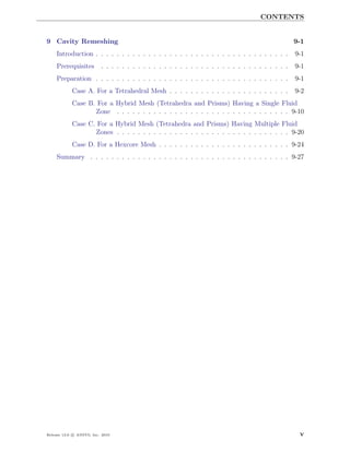 CONTENTS


9 Cavity Remeshing                                                                                  9-1
    Introduction . . . . . . . . . . . . . . . . . . . . . . . . . . . . . . . . . . . . .          9-1
    Prerequisites         . . . . . . . . . . . . . . . . . . . . . . . . . . . . . . . . . . . .   9-1
    Preparation . . . . . . . . . . . . . . . . . . . . . . . . . . . . . . . . . . . . .           9-1
            Case A. For a Tetrahedral Mesh . . . . . . . . . . . . . . . . . . . . . . .            9-2
            Case B. For a Hybrid Mesh (Tetrahedra and Prisms) Having a Single Fluid
                   Zone . . . . . . . . . . . . . . . . . . . . . . . . . . . . . . . . . 9-10
            Case C. For a Hybrid Mesh (Tetrahedra and Prisms) Having Multiple Fluid
                   Zones . . . . . . . . . . . . . . . . . . . . . . . . . . . . . . . . . 9-20
            Case D. For a Hexcore Mesh . . . . . . . . . . . . . . . . . . . . . . . . . 9-24
    Summary . . . . . . . . . . . . . . . . . . . . . . . . . . . . . . . . . . . . . . 9-27




Release 13.0 c ANSYS, Inc. 2010                                                                      v
 