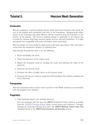 Tutorial 5.                                         Hexcore Mesh Generation

Introduction
   Hexcore meshing is a hybrid meshing scheme which generates Cartesian cells inside the
   core of the domain and tetrahedral cells close to the boundaries. Hanging-node reﬁne-
   ments on the Cartesian cells allow eﬃcient cell size transition from the boundary to the
   interior of the domain. The hexcore meshing scheme is applicable to all volumes but
   is useful for volumes with large internal regions and few internal boundaries. It is fully
   automated and compatible with prism (boundary layer) generation.
   Hexcore meshes are more useful in applications with large open spaces. One such appli-
   cation from the automotive industry is explained here.
   This tutorial demonstrates how to do the following:

       1. Read and display the mesh.
       2. Check the skewness of the surface mesh.
       3. Repair the boundary mesh by merging the nodes and splitting the edges of the
          geometry.
       4. Generate the hexcore mesh.
       5. Examine the eﬀect of buﬀer layers on the hexcore mesh.
       6. Generate the hexcore mesh in conjuction with boundary layer (prism) meshing and
          local reﬁnement.

Prerequisites
   This tutorial assumes that you have some experience with TGrid, and that you are familiar
   with the graphical user interface.

Preparation
       1. Copy hexcore.zip to your working directory.
           You can download this ﬁle from the ANSYS Download Center which is accessible
           from the ANSYS Customer Portal (http://www1.ansys.com/customer). Navigate
           through the Download Wizard and select the ANSYS Meshing Tutorial Input Files
           download listed in the ANSYS Documentation and Examples section.




   Release 13.0 c ANSYS, Inc. 2010                                                       5-1
 