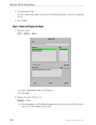 Hexcore Mesh Generation


      2. Unzip hexcore.zip.
        The ﬁle, cabin-hvac.msh can be found in the hexcore folder created on unzipping
        the ﬁle.

      3. Start TGrid.


  Step 1: Read and Display the Mesh
      1. Read the mesh.
         File −→ Read −→Mesh...




         (a) Select cabin-hvac.msh in the Files list.
         (b) Click OK.

      2. Display the mesh (Figure 5.1).
         Display −→Grid...
         (a) Select boundary in the Face Zone Groups selection list to select all the boundary
             zones in the Face Zones selection list.




5-2                                                                    Release 13.0 c ANSYS, Inc. 2010
 