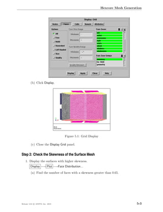 Hexcore Mesh Generation




         (b) Click Display.




                                  Figure 5.1: Grid Display

         (c) Close the Display Grid panel.


Step 2: Check the Skewness of the Surface Mesh
    1. Display the surfaces with higher skewness.
         Display −→ Plot −→Face Distribution...
         (a) Find the number of faces with a skewness greater than 0.65.




Release 13.0 c ANSYS, Inc. 2010                                                  5-3
 