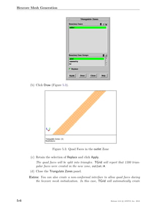 Hexcore Mesh Generation




       (b) Click Draw (Figure 5.3).




                        Figure 5.3: Quad Faces in the outlet Zone

        (c) Retain the selection of Replace and click Apply.
            The quad faces will be split into triangles. TGrid will report that 1200 trian-
            gular faces were created in the new zone, outlet:#.
       (d) Close the Triangulate Zones panel.
       Extra: You can also create a non-conformal interface to allow quad faces during
           the hexcore mesh initialization. In this case, TGrid will automatically create




5-6                                                                 Release 13.0 c ANSYS, Inc. 2010
 
