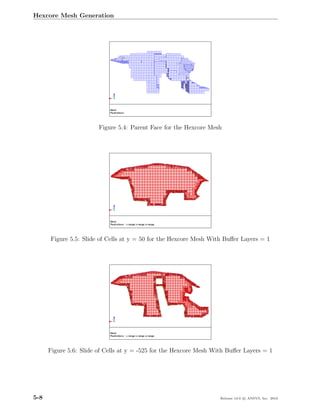 Hexcore Mesh Generation




                        Figure 5.4: Parent Face for the Hexcore Mesh




      Figure 5.5: Slide of Cells at y = 50 for the Hexcore Mesh With Buﬀer Layers = 1




      Figure 5.6: Slide of Cells at y = -525 for the Hexcore Mesh With Buﬀer Layers = 1




5-8                                                                 Release 13.0 c ANSYS, Inc. 2010
 