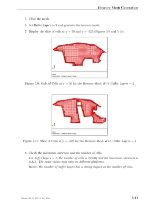 Hexcore Mesh Generation


    5. Clear the mesh.

    6. Set Buﬀer Layers to 2 and generate the hexcore mesh.

    7. Display the slide of cells at y = 50 and y = -525 (Figures 5.9 and 5.10).




    Figure 5.9: Slide of Cells at y = 50 for the Hexcore Mesh With Buﬀer Layers = 2




  Figure 5.10: Slide of Cells at y = -525 for the Hexcore Mesh With Buﬀer Layers = 2


    8. Check the maximum skewness and the number of cells.
        For buﬀer layers = 2, the number of cells is 225364 and the maximum skewness is
        0.849. The exact values may vary on diﬀerent platforms.
        Hence, the number of buﬀer layers has a strong impact on the number of cells.




Release 13.0 c ANSYS, Inc. 2010                                                    5-11
 