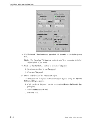 Hexcore Mesh Generation




           v. Enable Delete Dead Zones and Keep Hex Tet Separate in the Zones group
              box.
              Note: The Keep Hex Tet Separate option is used here primarily for better
                 visualization of the mesh.
           vi. Click the Tet Controls... button to open the Tet panel.
               A. Retain the settings in the Tet panel.
               B. Close the Tet panel.
          vii. Deﬁne and visualize the reﬁnement region.
              The hex cells will be reﬁned in the local region deﬁned using the Hexcore
              Reﬁnement Region panel.
               A. Click the Local Regions... button to open the Hexcore Reﬁnement Re-
                  gion panel.
               B. Retain default for Name.
               C. Set Level to 3.




5-14                                                              Release 13.0 c ANSYS, Inc. 2010
 