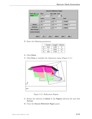 Hexcore Mesh Generation




                      D. Enter the following parameters:
                                                  Center Length Orient
                                              X    650    1400    0
                                              Y     0     2000   12
                                              Z    400    1700    0
                      E. Click Deﬁne.
                      F. Click Draw to visualize the reﬁnement region (Figure 5.11).




                                  Figure 5.11: Reﬁnement Region

                      G. Retain the selection of default in the Regions selection list and click
                         Activate.
                      H. Close the Hexcore Reﬁnement Region panel.




Release 13.0 c ANSYS, Inc. 2010                                                            5-15
 