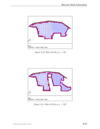 Hexcore Mesh Generation




                                  Figure 5.12: Slide of Cells at y = 50




                                  Figure 5.13: Slide of Cells at y = -525




Release 13.0 c ANSYS, Inc. 2010                                                       5-17
 