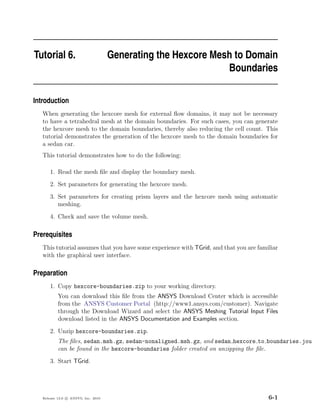 Tutorial 6.                          Generating the Hexcore Mesh to Domain
                                                               Boundaries

Introduction
   When generating the hexcore mesh for external ﬂow domains, it may not be necessary
   to have a tetrahedral mesh at the domain boundaries. For such cases, you can generate
   the hexcore mesh to the domain boundaries, thereby also reducing the cell count. This
   tutorial demonstrates the generation of the hexcore mesh to the domain boundaries for
   a sedan car.
   This tutorial demonstrates how to do the following:

       1. Read the mesh ﬁle and display the boundary mesh.
       2. Set parameters for generating the hexcore mesh.
       3. Set parameters for creating prism layers and the hexcore mesh using automatic
          meshing.
       4. Check and save the volume mesh.

Prerequisites
   This tutorial assumes that you have some experience with TGrid, and that you are familiar
   with the graphical user interface.

Preparation
       1. Copy hexcore-boundaries.zip to your working directory.
           You can download this ﬁle from the ANSYS Download Center which is accessible
           from the ANSYS Customer Portal (http://www1.ansys.com/customer). Navigate
           through the Download Wizard and select the ANSYS Meshing Tutorial Input Files
           download listed in the ANSYS Documentation and Examples section.
       2. Unzip hexcore-boundaries.zip.
           The ﬁles, sedan.msh.gz, sedan-nonaligned.msh.gz, and sedan hexcore to boundaries.jou
           can be found in the hexcore-boundaries folder created on unzipping the ﬁle.
       3. Start TGrid.




   Release 13.0 c ANSYS, Inc. 2010                                                      6-1
 