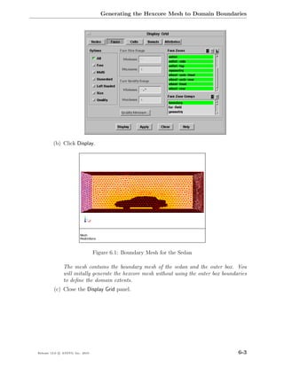 Generating the Hexcore Mesh to Domain Boundaries




         (b) Click Display.




                                  Figure 6.1: Boundary Mesh for the Sedan

               The mesh contains the boundary mesh of the sedan and the outer box. You
               will initally generate the hexcore mesh without using the outer box boundaries
               to deﬁne the domain extents.
         (c) Close the Display Grid panel.




Release 13.0 c ANSYS, Inc. 2010                                                          6-3
 