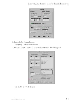 Generating the Hexcore Mesh to Domain Boundaries




    3. Enable Deﬁne Hexcore Extents.
        The Specify... button will be enabled.

    4. Click the Specify... button to open the Outer Domain Parameters panel.




         (a) Enable Coordinate Extents.




Release 13.0 c ANSYS, Inc. 2010                                                 6-5
 