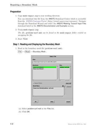 Repairing a Boundary Mesh


Preparation
      1. Copy mesh-repair.zip to your working directory.
        You can download this ﬁle from the ANSYS Download Center which is accessible
        from the ANSYS Customer Portal (http://www1.ansys.com/customer). Navigate
        through the Download Wizard and select the ANSYS Meshing Tutorial Input Files
        download listed in the ANSYS Documentation and Examples section.
      2. Unzip mesh-repair.zip.
        The ﬁle, problem-surf.msh can be found in the mesh-repair folder created on
        unzipping the ﬁle.
      3. Start TGrid.

   Step 1: Reading and Displaying the Boundary Mesh
      1. Read in the boundary mesh ﬁle (problem-surf.msh).
         File −→ Read −→Boundary Mesh...




         (a) Select problem-surf.msh in the Files list.
         (b) Click OK.




1-2                                                             Release 13.0 c ANSYS, Inc. 2010
 