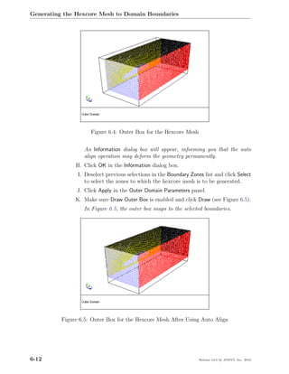 Generating the Hexcore Mesh to Domain Boundaries




                     Figure 6.4: Outer Box for the Hexcore Mesh


                  An Information dialog box will appear, informing you that the auto
                  align operation may deform the geometry permanently.
               H. Click OK in the Information dialog box.
                I. Deselect previous selections in the Boundary Zones list and click Select
                   to select the zones to which the hexcore mesh is to be generated.
                J. Click Apply in the Outer Domain Parameters panel.
               K. Make sure Draw Outer Box is enabled and click Draw (see Figure 6.5).
                  In Figure 6.5, the outer box snaps to the selected boundaries.




          Figure 6.5: Outer Box for the Hexcore Mesh After Using Auto Align




6-12                                                                Release 13.0 c ANSYS, Inc. 2010
 