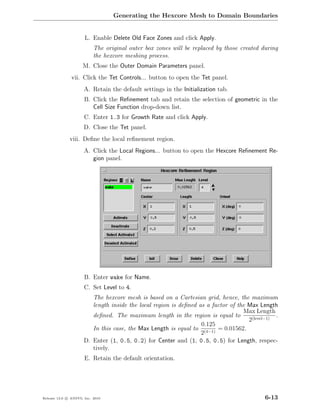 Generating the Hexcore Mesh to Domain Boundaries


                      L. Enable Delete Old Face Zones and click Apply.
                           The original outer box zones will be replaced by those created during
                           the hexcore meshing process.
                     M. Close the Outer Domain Parameters panel.
               vii. Click the Tet Controls... button to open the Tet panel.
                      A. Retain the default settings in the Initialization tab.
                      B. Click the Reﬁnement tab and retain the selection of geometric in the
                         Cell Size Function drop-down list.
                      C. Enter 1.3 for Growth Rate and click Apply.
                      D. Close the Tet panel.
              viii. Deﬁne the local reﬁnement region.
                      A. Click the Local Regions... button to open the Hexcore Reﬁnement Re-
                         gion panel.




                      B. Enter wake for Name.
                      C. Set Level to 4.
                         The hexcore mesh is based on a Cartesian grid, hence, the maximum
                         length inside the local region is deﬁned as a factor of the Max Length
                                                                                   Max Length
                         deﬁned. The maximum length in the region is equal to                   .
                                                                                     2(level−1)
                                                                   0.125
                         In this case, the Max Length is equal to (4−1) = 0.01562.
                                                                   2
                      D. Enter (1, 0.5, 0.2) for Center and (1, 0.5, 0.5) for Length, respec-
                         tively.
                      E. Retain the default orientation.




Release 13.0 c ANSYS, Inc. 2010                                                             6-13
 