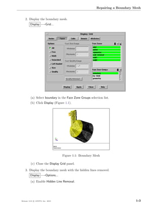 Repairing a Boundary Mesh


    2. Display the boundary mesh.
         Display −→Grid...




         (a) Select boundary in the Face Zone Groups selection list.
         (b) Click Display (Figure 1.1).




                                  Figure 1.1: Boundary Mesh

         (c) Close the Display Grid panel.

    3. Display the boundary mesh with the hidden lines removed.
         Display −→Options...
         (a) Enable Hidden Line Removal.




Release 13.0 c ANSYS, Inc. 2010                                                 1-3
 