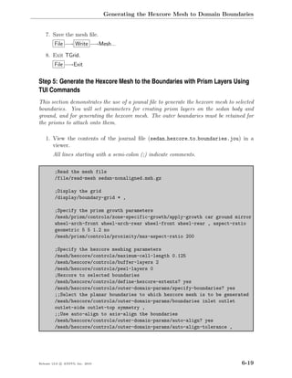 Generating the Hexcore Mesh to Domain Boundaries


    7. Save the mesh ﬁle.
         File −→ Write −→Mesh...

    8. Exit TGrid.
         File −→Exit


Step 5: Generate the Hexcore Mesh to the Boundaries with Prism Layers Using
TUI Commands
This section demonstrates the use of a jounal ﬁle to generate the hexcore mesh to selected
boundaries. You will set parameters for creating prism layers on the sedan body and
ground, and for generating the hexcore mesh. The outer boundaries must be retained for
the prisms to attach onto them.

    1. View the contents of the journal ﬁle (sedan hexcore to boundaries.jou) in a
       viewer.
        All lines starting with a semi-colon (;) indicate comments.

         ;Read the mesh file
         /file/read-mesh sedan-nonaligned.msh.gz

         ;Display the grid
         /display/boundary-grid * ,

         ;Specify the prism growth parameters
         /mesh/prism/controls/zone-specific-growth/apply-growth car ground mirror
         wheel-arch-front wheel-arch-rear wheel-front wheel-rear , aspect-ratio
         geometric 5 5 1.2 no
         /mesh/prism/controls/proximity/max-aspect-ratio 200

         ;Specify the hexcore meshing parameters
         /mesh/hexcore/controls/maximum-cell-length 0.125
         /mesh/hexcore/controls/buffer-layers 2
         /mesh/hexcore/controls/peel-layers 0
         ;Hexcore to selected boundaries
         /mesh/hexcore/controls/define-hexcore-extents? yes
         /mesh/hexcore/controls/outer-domain-params/specify-boundaries? yes
         ;;Select the planar boundaries to which hexcore mesh is to be generated
         /mesh/hexcore/controls/outer-domain-params/boundaries inlet outlet
         outlet-side outlet-top symmetry ,
         ;;Use auto-align to axis-align the boundaries
         /mesh/hexcore/controls/outer-domain-params/auto-align? yes
         /mesh/hexcore/controls/outer-domain-params/auto-align-tolerance ,




Release 13.0 c ANSYS, Inc. 2010                                                      6-19
 