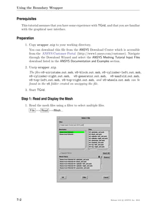 Using the Boundary Wrapper


Prerequisites
      This tutorial assumes that you have some experience with TGrid, and that you are familiar
      with the graphical user interface.

Preparation
        1. Copy wrapper.zip to your working directory.
           You can download this ﬁle from the ANSYS Download Center which is accessible
           from the ANSYS Customer Portal (http://www1.ansys.com/customer). Navigate
           through the Download Wizard and select the ANSYS Meshing Tutorial Input Files
           download listed in the ANSYS Documentation and Examples section.
        2. Unzip wrapper.zip.
           The ﬁles v8-airintake out.msh, v8-block out.msh, v8-cylinder-left out.msh,
           v8-cylinder-right out.msh, v8-generator out.msh, v8-manfold out.msh,
           v8-top-left out.msh, v8-top-right out.msh, and v8-wheels out.msh can be
           found in the v8 folder created on unzipping the ﬁle.
        3. Start TGrid.

   Step 1: Read and Display the Mesh
        1. Read the mesh ﬁles using a ﬁlter to select multiple ﬁles.
            File −→ Read −→Mesh...




7-2                                                                      Release 13.0 c ANSYS, Inc. 2010
 