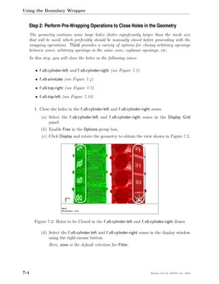 Using the Boundary Wrapper


  Step 2: Perform Pre-Wrapping Operations to Close Holes in the Geometry
      The geometry contains some large holes (holes signiﬁcantly larger than the mesh size
      that will be used) which preferably should be manually closed before proceeding with the
      wrapping operations. TGrid provides a variety of options for closing arbitrary openings
      between zones, arbitrary openings in the same zone, coplanar openings, etc.
      In this step, you will close the holes in the following zones:

         • f v8-cylinder-left and f v8-cylinder-right (see Figure 7.2)

         • f v8-airintake (see Figure 7.4)

         • f v8-top-right (see Figure 7.7)

         • f v8-top-left (see Figure 7.10)

        1. Close the holes in the f v8-cylinder-left and f v8-cylinder-right zones.
             (a) Select the f v8-cylinder-left and f v8-cylinder-right zones in the Display Grid
                 panel.
            (b) Enable Free in the Options group box.
             (c) Click Display and rotate the geometry to obtain the view shown in Figure 7.2.




         Figure 7.2: Holes to be Closed in the f v8-cylinder-left and f v8-cylinder-right Zones

            (d) Select the f v8-cylinder-left and f v8-cylinder-right zones in the display window
                using the right-mouse button.
                 Here, zone is the default selection for Filter.




7-4                                                                         Release 13.0 c ANSYS, Inc. 2010
 
