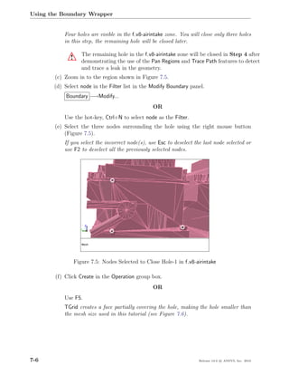 Using the Boundary Wrapper


           Four holes are visible in the f v8-airintake zone. You will close only three holes
           in this step, the remaining hole will be closed later.

                    The remaining hole in the f v8-airintake zone will be closed in Step 4 after
             !      demonstrating the use of the Pan Regions and Trace Path features to detect
                    and trace a leak in the geometry.
       (c) Zoom in to the region shown in Figure 7.5.
       (d) Select node in the Filter list in the Modify Boundary panel.
            Boundary −→Modify...
                                                  OR
           Use the hot-key, Ctrl+N to select node as the Filter.
       (e) Select the three nodes surrounding the hole using the right mouse button
           (Figure 7.5).
           If you select the incorrect node(s), use Esc to deselect the last node selected or
           use F2 to deselect all the previously selected nodes.




                 Figure 7.5: Nodes Selected to Close Hole-1 in f v8-airintake

       (f) Click Create in the Operation group box.
                                                  OR
           Use F5.
           TGrid creates a face partially covering the hole, making the hole smaller than
           the mesh size used in this tutorial (see Figure 7.6).




7-6                                                                   Release 13.0 c ANSYS, Inc. 2010
 