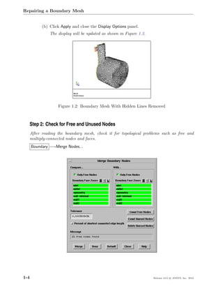 Repairing a Boundary Mesh


            (b) Click Apply and close the Display Options panel.
                The display will be updated as shown in Figure 1.2.




                    Figure 1.2: Boundary Mesh With Hidden Lines Removed



  Step 2: Check for Free and Unused Nodes
      After reading the boundary mesh, check it for topological problems such as free and
      multiply-connected nodes and faces.
      Boundary −→Merge Nodes...




1-4                                                                   Release 13.0 c ANSYS, Inc. 2010
 