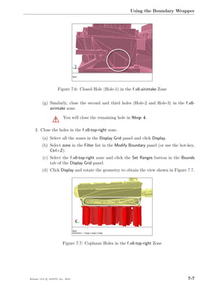 Using the Boundary Wrapper




                       Figure 7.6: Closed Hole (Hole-1) in the f v8-airintake Zone


         (g) Similarly, close the second and third holes (Hole-2 and Hole-3) in the f v8-
             airintake zone.

                         You will close the remaining hole in Step 4.
                   !
    3. Close the holes in the f v8-top-right zone.
         (a) Select all the zones in the Display Grid panel and click Display.
         (b) Select zone in the Filter list in the Modify Boundary panel (or use the hot-key,
             Ctrl+Z).
         (c) Select the f v8-top-right zone and click the Set Ranges button in the Bounds
             tab of the Display Grid panel.
         (d) Click Display and rotate the geometry to obtain the view shown in Figure 7.7.




                         Figure 7.7: Coplanar Holes in the f v8-top-right Zone




Release 13.0 c ANSYS, Inc. 2010                                                          7-7
 
