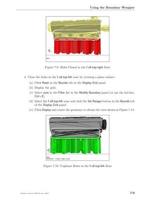 Using the Boundary Wrapper




                           Figure 7.9: Holes Closed in the f v8-top-right Zone


    4. Close the holes in the f v8-top-left zone by creating a plane surface.
         (a) Click Reset in the Bounds tab in the Display Grid panel.
         (b) Display the grid.
         (c) Select zone in the Filter list in the Modify Boundary panel (or use the hot-key,
             Ctrl+Z).
         (d) Select the f v8-top-left zone and click the Set Ranges button in the Bounds tab
             of the Display Grid panel.
         (e) Click Display and rotate the geometry to obtain the view shown in Figure 7.10.




                         Figure 7.10: Coplanar Holes in the f v8-top-left Zone




Release 13.0 c ANSYS, Inc. 2010                                                          7-9
 