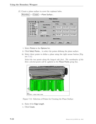 Using the Boundary Wrapper


       (f) Create a plane surface to cover the coplanar holes.
           Boundary −→ Create −→Plane Surface...




            i. Select Points in the Options list.
            ii. Click Select Points... to select the points deﬁning the plane surface.
           iii. Select three points to deﬁne a plane using the right mouse button (Fig-
                ure 7.11).
               Select the two points along the longest side ﬁrst. The coordinates of the
               three selected points will be updated in the Planar Points group box.




            Figure 7.11: Selection of Points for Creating the Plane Surface

           iv. Enter 5 for Edge Length.
            v. Click Create.




7-10                                                                 Release 13.0 c ANSYS, Inc. 2010
 