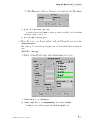 Using the Boundary Wrapper


                     The Zone Type panel will open, displaying the default entry for Zone Name.




                vi. Click OK in the Zone Type panel.
                     The newly created zone (wall-#, where # is the zone ID) will be added to
                     the Face Zones selection list.
               vii. Close the Plane Surface panel.
         (g) Merge the newly created zone (wall-#) with the f v8-top-left zone using the
             Larger Area option.
               The name of the zone having a larger area will be retained after merging the
               zones.
                Boundary −→Manage...
                  i. Select f v8-top-left and wall-# in the Face Zones selection list.




                 ii. Select Merge in the Options list.
                iii. Select Larger Area in the Merge Options list and click Apply.
                     The wall-# zone will be merged with the f v8-top-left zone.




Release 13.0 c ANSYS, Inc. 2010                                                           7-11
 