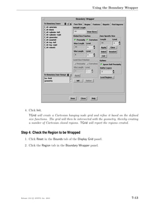 Using the Boundary Wrapper




    4. Click Init.
        TGrid will create a Cartesian hanging node grid and reﬁne it based on the deﬁned
        size functions. The grid will then be intersected with the geometry, thereby creating
        a number of Cartesian closed regions. TGrid will report the regions created.


Step 4: Check the Region to be Wrapped
    1. Click Reset in the Bounds tab of the Display Grid panel.

    2. Click the Region tab in the Boundary Wrapper panel.




Release 13.0 c ANSYS, Inc. 2010                                                         7-13
 