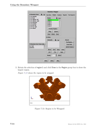 Using the Boundary Wrapper




       3. Retain the selection of region:1 and click Draw in the Region group box to draw the
          largest region.
         Figure 7.13 shows the region to be wrapped.




                              Figure 7.13: Region to be Wrapped




7-14                                                                   Release 13.0 c ANSYS, Inc. 2010
 